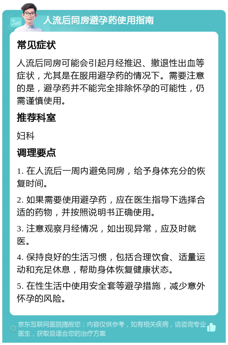 人流后同房避孕药使用指南 常见症状 人流后同房可能会引起月经推迟、撤退性出血等症状，尤其是在服用避孕药的情况下。需要注意的是，避孕药并不能完全排除怀孕的可能性，仍需谨慎使用。 推荐科室 妇科 调理要点 1. 在人流后一周内避免同房，给予身体充分的恢复时间。 2. 如果需要使用避孕药，应在医生指导下选择合适的药物，并按照说明书正确使用。 3. 注意观察月经情况，如出现异常，应及时就医。 4. 保持良好的生活习惯，包括合理饮食、适量运动和充足休息，帮助身体恢复健康状态。 5. 在性生活中使用安全套等避孕措施，减少意外怀孕的风险。