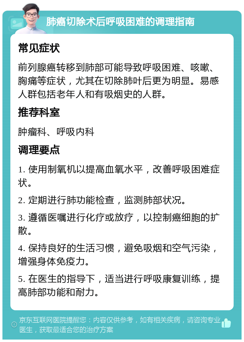 肺癌切除术后呼吸困难的调理指南 常见症状 前列腺癌转移到肺部可能导致呼吸困难、咳嗽、胸痛等症状，尤其在切除肺叶后更为明显。易感人群包括老年人和有吸烟史的人群。 推荐科室 肿瘤科、呼吸内科 调理要点 1. 使用制氧机以提高血氧水平，改善呼吸困难症状。 2. 定期进行肺功能检查，监测肺部状况。 3. 遵循医嘱进行化疗或放疗，以控制癌细胞的扩散。 4. 保持良好的生活习惯，避免吸烟和空气污染，增强身体免疫力。 5. 在医生的指导下，适当进行呼吸康复训练，提高肺部功能和耐力。