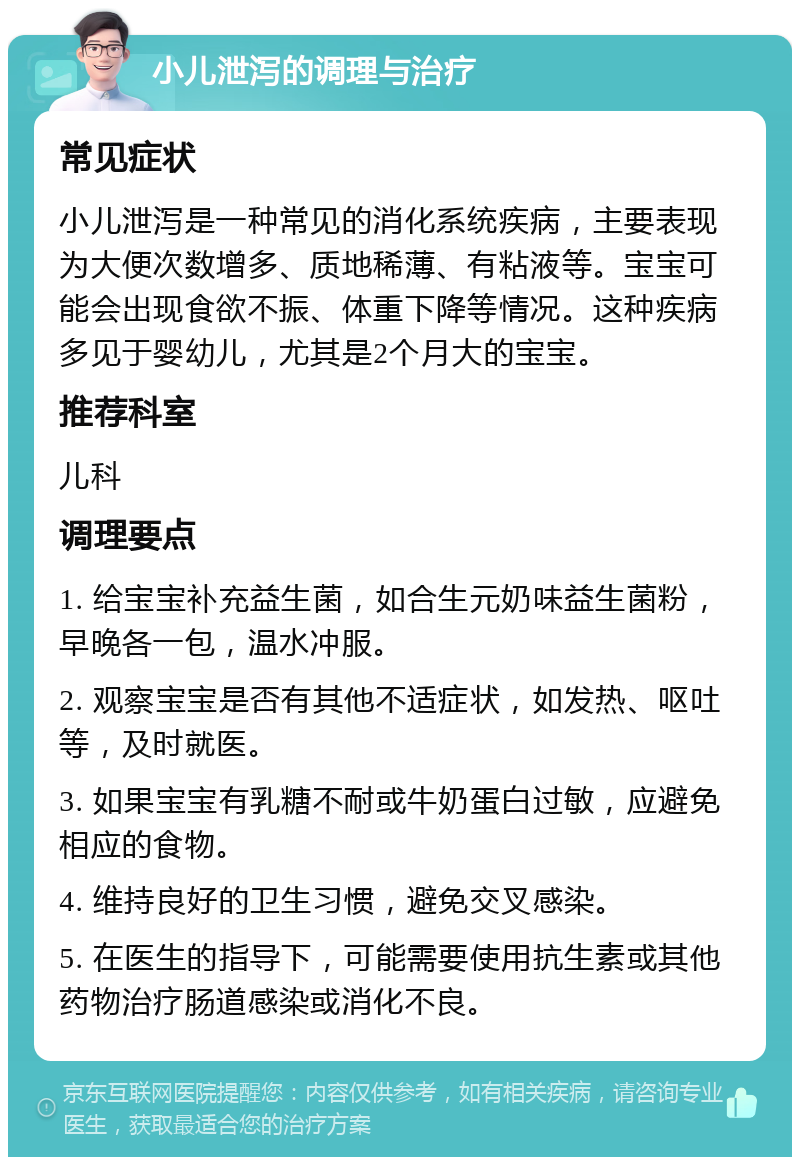 小儿泄泻的调理与治疗 常见症状 小儿泄泻是一种常见的消化系统疾病，主要表现为大便次数增多、质地稀薄、有粘液等。宝宝可能会出现食欲不振、体重下降等情况。这种疾病多见于婴幼儿，尤其是2个月大的宝宝。 推荐科室 儿科 调理要点 1. 给宝宝补充益生菌，如合生元奶味益生菌粉，早晚各一包，温水冲服。 2. 观察宝宝是否有其他不适症状，如发热、呕吐等，及时就医。 3. 如果宝宝有乳糖不耐或牛奶蛋白过敏，应避免相应的食物。 4. 维持良好的卫生习惯，避免交叉感染。 5. 在医生的指导下，可能需要使用抗生素或其他药物治疗肠道感染或消化不良。