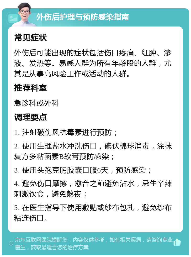 外伤后护理与预防感染指南 常见症状 外伤后可能出现的症状包括伤口疼痛、红肿、渗液、发热等。易感人群为所有年龄段的人群，尤其是从事高风险工作或活动的人群。 推荐科室 急诊科或外科 调理要点 1. 注射破伤风抗毒素进行预防； 2. 使用生理盐水冲洗伤口，碘伏棉球消毒，涂抹复方多粘菌素B软膏预防感染； 3. 使用头孢克肟胶囊口服6天，预防感染； 4. 避免伤口摩擦，愈合之前避免沾水，忌生辛辣刺激饮食，避免熬夜； 5. 在医生指导下使用敷贴或纱布包扎，避免纱布粘连伤口。