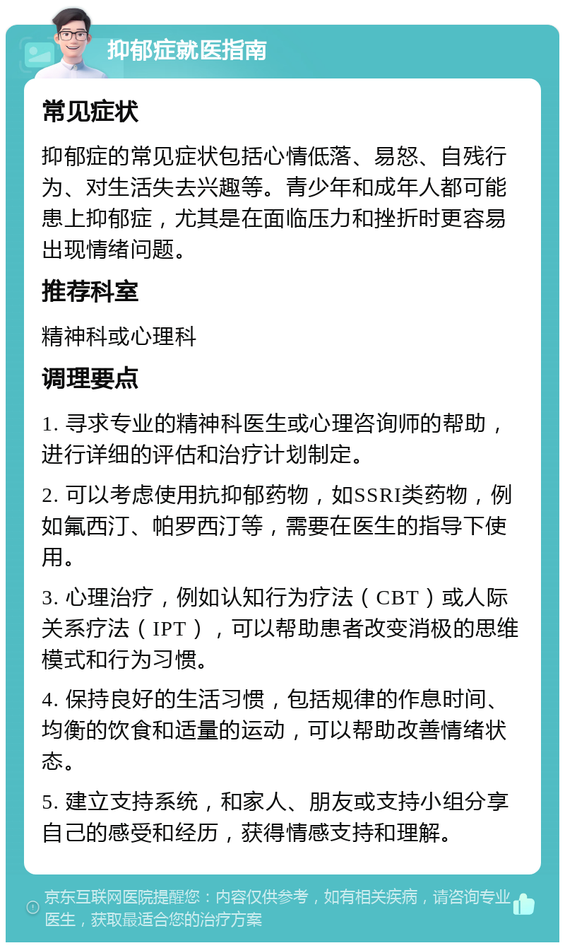 抑郁症就医指南 常见症状 抑郁症的常见症状包括心情低落、易怒、自残行为、对生活失去兴趣等。青少年和成年人都可能患上抑郁症，尤其是在面临压力和挫折时更容易出现情绪问题。 推荐科室 精神科或心理科 调理要点 1. 寻求专业的精神科医生或心理咨询师的帮助，进行详细的评估和治疗计划制定。 2. 可以考虑使用抗抑郁药物，如SSRI类药物，例如氟西汀、帕罗西汀等，需要在医生的指导下使用。 3. 心理治疗，例如认知行为疗法（CBT）或人际关系疗法（IPT），可以帮助患者改变消极的思维模式和行为习惯。 4. 保持良好的生活习惯，包括规律的作息时间、均衡的饮食和适量的运动，可以帮助改善情绪状态。 5. 建立支持系统，和家人、朋友或支持小组分享自己的感受和经历，获得情感支持和理解。