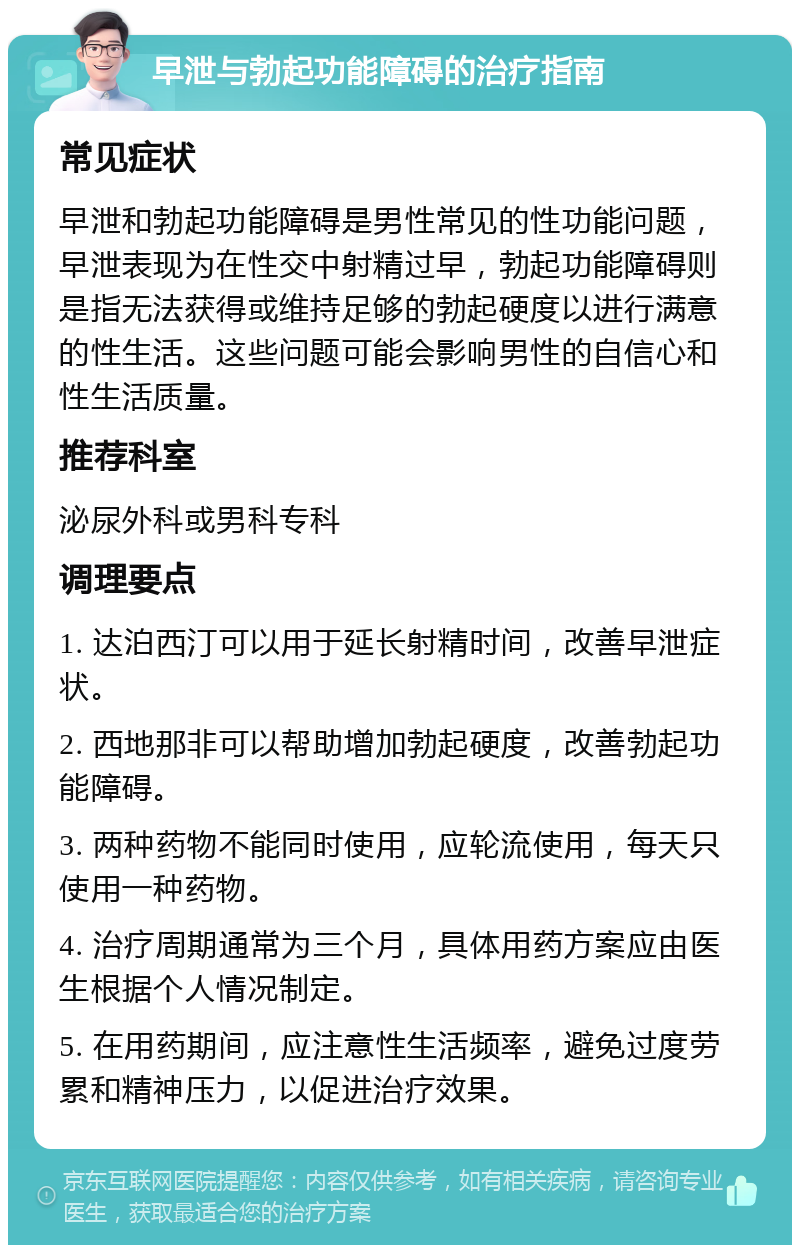 早泄与勃起功能障碍的治疗指南 常见症状 早泄和勃起功能障碍是男性常见的性功能问题，早泄表现为在性交中射精过早，勃起功能障碍则是指无法获得或维持足够的勃起硬度以进行满意的性生活。这些问题可能会影响男性的自信心和性生活质量。 推荐科室 泌尿外科或男科专科 调理要点 1. 达泊西汀可以用于延长射精时间，改善早泄症状。 2. 西地那非可以帮助增加勃起硬度，改善勃起功能障碍。 3. 两种药物不能同时使用，应轮流使用，每天只使用一种药物。 4. 治疗周期通常为三个月，具体用药方案应由医生根据个人情况制定。 5. 在用药期间，应注意性生活频率，避免过度劳累和精神压力，以促进治疗效果。