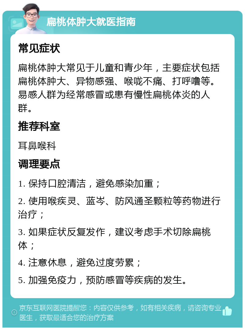 扁桃体肿大就医指南 常见症状 扁桃体肿大常见于儿童和青少年，主要症状包括扁桃体肿大、异物感强、喉咙不痛、打呼噜等。易感人群为经常感冒或患有慢性扁桃体炎的人群。 推荐科室 耳鼻喉科 调理要点 1. 保持口腔清洁，避免感染加重； 2. 使用喉疾灵、蓝岑、防风通圣颗粒等药物进行治疗； 3. 如果症状反复发作，建议考虑手术切除扁桃体； 4. 注意休息，避免过度劳累； 5. 加强免疫力，预防感冒等疾病的发生。