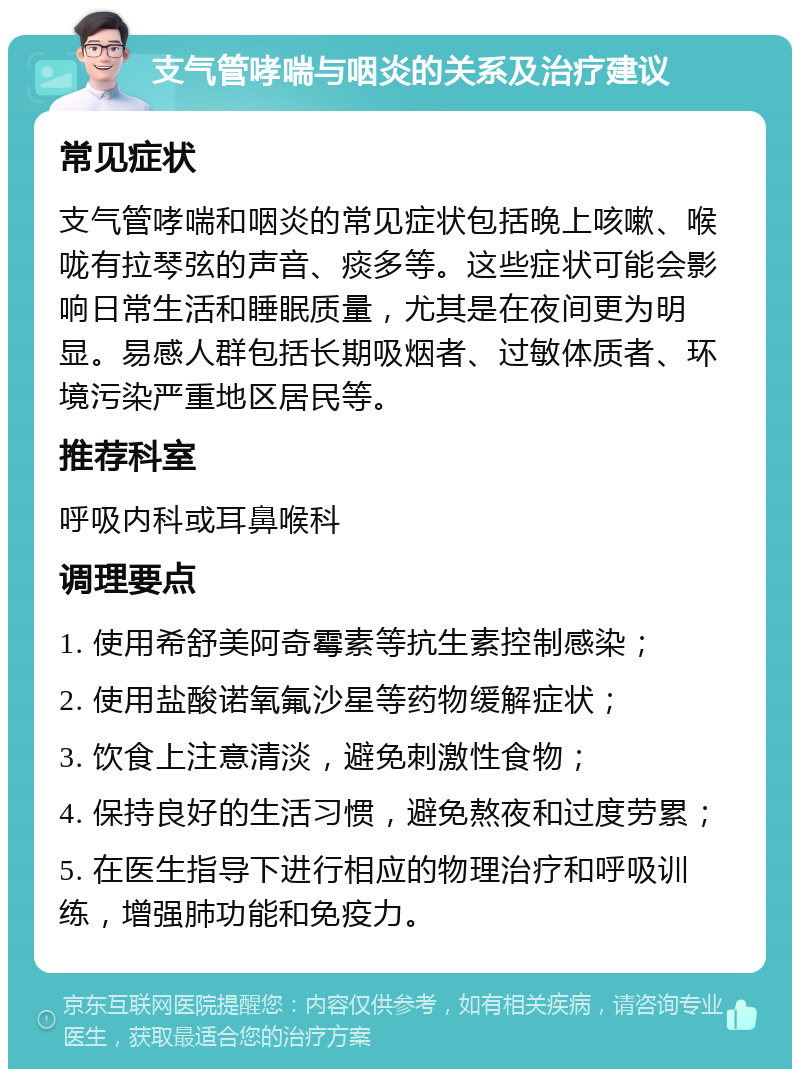 支气管哮喘与咽炎的关系及治疗建议 常见症状 支气管哮喘和咽炎的常见症状包括晚上咳嗽、喉咙有拉琴弦的声音、痰多等。这些症状可能会影响日常生活和睡眠质量，尤其是在夜间更为明显。易感人群包括长期吸烟者、过敏体质者、环境污染严重地区居民等。 推荐科室 呼吸内科或耳鼻喉科 调理要点 1. 使用希舒美阿奇霉素等抗生素控制感染； 2. 使用盐酸诺氧氟沙星等药物缓解症状； 3. 饮食上注意清淡，避免刺激性食物； 4. 保持良好的生活习惯，避免熬夜和过度劳累； 5. 在医生指导下进行相应的物理治疗和呼吸训练，增强肺功能和免疫力。