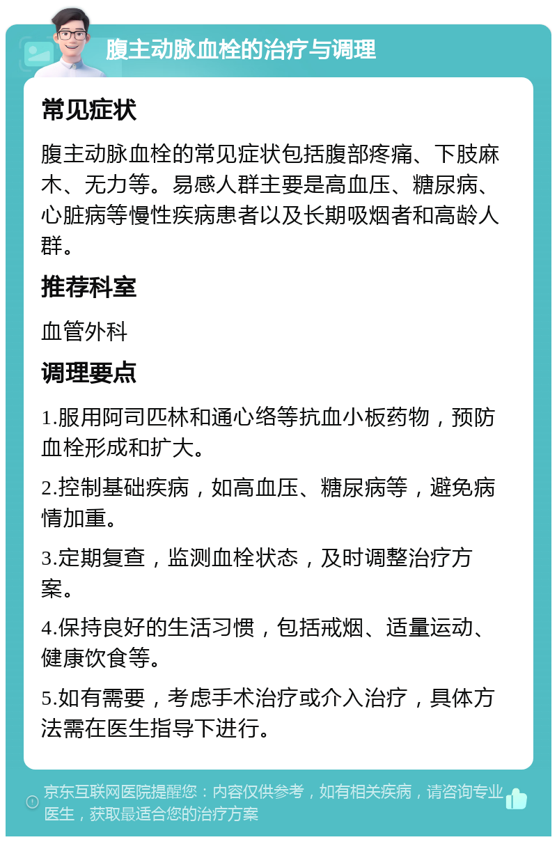 腹主动脉血栓的治疗与调理 常见症状 腹主动脉血栓的常见症状包括腹部疼痛、下肢麻木、无力等。易感人群主要是高血压、糖尿病、心脏病等慢性疾病患者以及长期吸烟者和高龄人群。 推荐科室 血管外科 调理要点 1.服用阿司匹林和通心络等抗血小板药物，预防血栓形成和扩大。 2.控制基础疾病，如高血压、糖尿病等，避免病情加重。 3.定期复查，监测血栓状态，及时调整治疗方案。 4.保持良好的生活习惯，包括戒烟、适量运动、健康饮食等。 5.如有需要，考虑手术治疗或介入治疗，具体方法需在医生指导下进行。