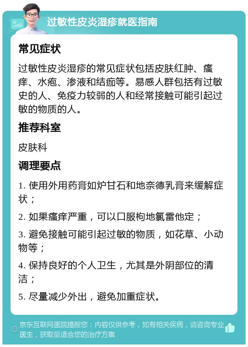 过敏性皮炎湿疹就医指南 常见症状 过敏性皮炎湿疹的常见症状包括皮肤红肿、瘙痒、水疱、渗液和结痂等。易感人群包括有过敏史的人、免疫力较弱的人和经常接触可能引起过敏的物质的人。 推荐科室 皮肤科 调理要点 1. 使用外用药膏如炉甘石和地奈德乳膏来缓解症状； 2. 如果瘙痒严重，可以口服枸地氯雷他定； 3. 避免接触可能引起过敏的物质，如花草、小动物等； 4. 保持良好的个人卫生，尤其是外阴部位的清洁； 5. 尽量减少外出，避免加重症状。