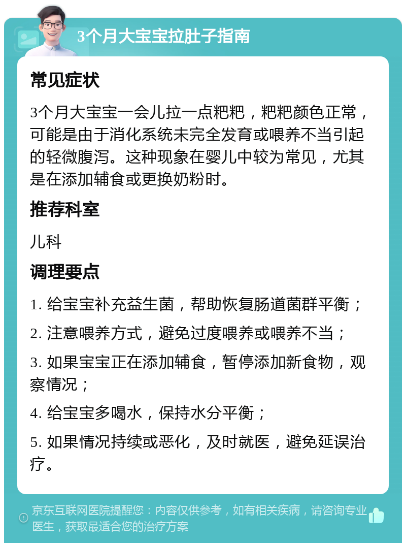 3个月大宝宝拉肚子指南 常见症状 3个月大宝宝一会儿拉一点粑粑，粑粑颜色正常，可能是由于消化系统未完全发育或喂养不当引起的轻微腹泻。这种现象在婴儿中较为常见，尤其是在添加辅食或更换奶粉时。 推荐科室 儿科 调理要点 1. 给宝宝补充益生菌，帮助恢复肠道菌群平衡； 2. 注意喂养方式，避免过度喂养或喂养不当； 3. 如果宝宝正在添加辅食，暂停添加新食物，观察情况； 4. 给宝宝多喝水，保持水分平衡； 5. 如果情况持续或恶化，及时就医，避免延误治疗。