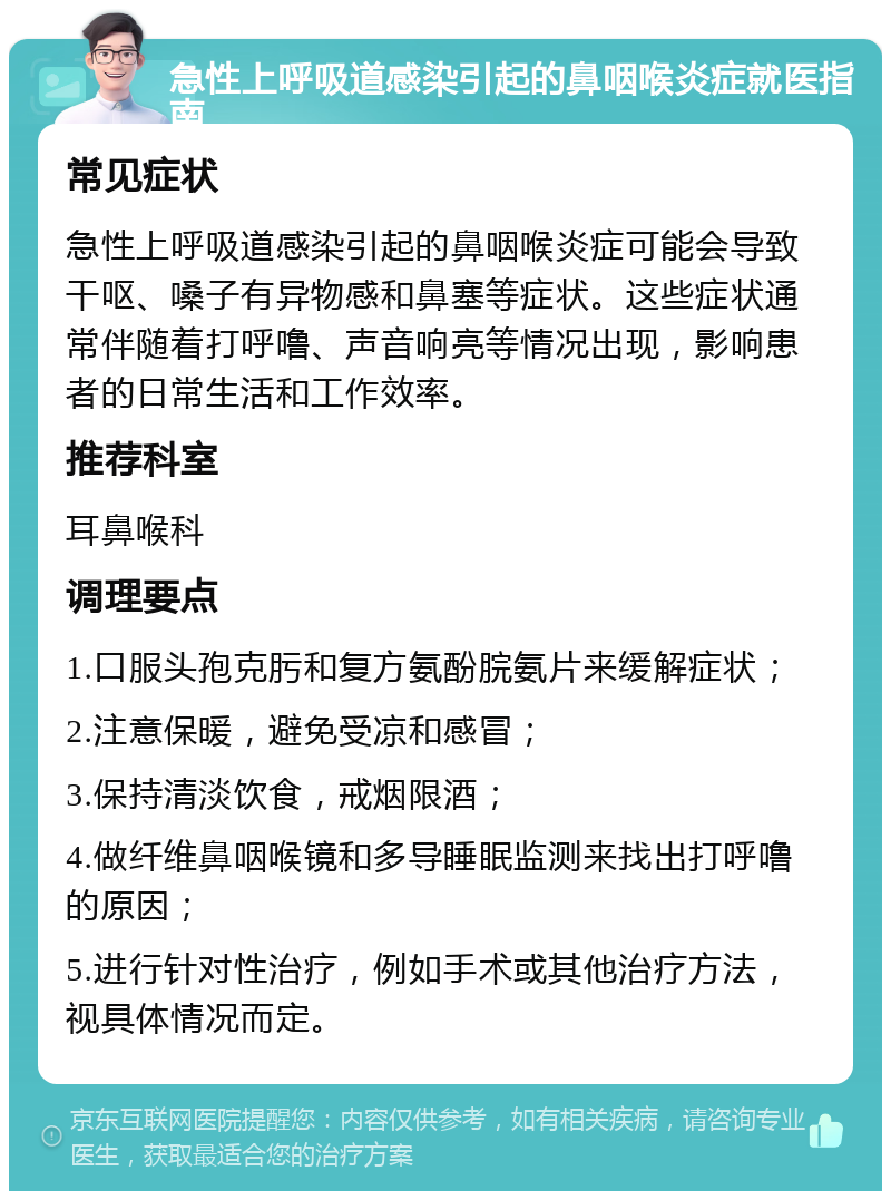 急性上呼吸道感染引起的鼻咽喉炎症就医指南 常见症状 急性上呼吸道感染引起的鼻咽喉炎症可能会导致干呕、嗓子有异物感和鼻塞等症状。这些症状通常伴随着打呼噜、声音响亮等情况出现，影响患者的日常生活和工作效率。 推荐科室 耳鼻喉科 调理要点 1.口服头孢克肟和复方氨酚脘氨片来缓解症状； 2.注意保暖，避免受凉和感冒； 3.保持清淡饮食，戒烟限酒； 4.做纤维鼻咽喉镜和多导睡眠监测来找出打呼噜的原因； 5.进行针对性治疗，例如手术或其他治疗方法，视具体情况而定。