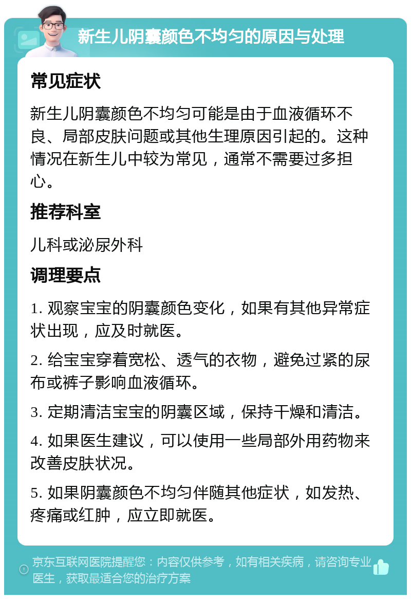 新生儿阴囊颜色不均匀的原因与处理 常见症状 新生儿阴囊颜色不均匀可能是由于血液循环不良、局部皮肤问题或其他生理原因引起的。这种情况在新生儿中较为常见，通常不需要过多担心。 推荐科室 儿科或泌尿外科 调理要点 1. 观察宝宝的阴囊颜色变化，如果有其他异常症状出现，应及时就医。 2. 给宝宝穿着宽松、透气的衣物，避免过紧的尿布或裤子影响血液循环。 3. 定期清洁宝宝的阴囊区域，保持干燥和清洁。 4. 如果医生建议，可以使用一些局部外用药物来改善皮肤状况。 5. 如果阴囊颜色不均匀伴随其他症状，如发热、疼痛或红肿，应立即就医。