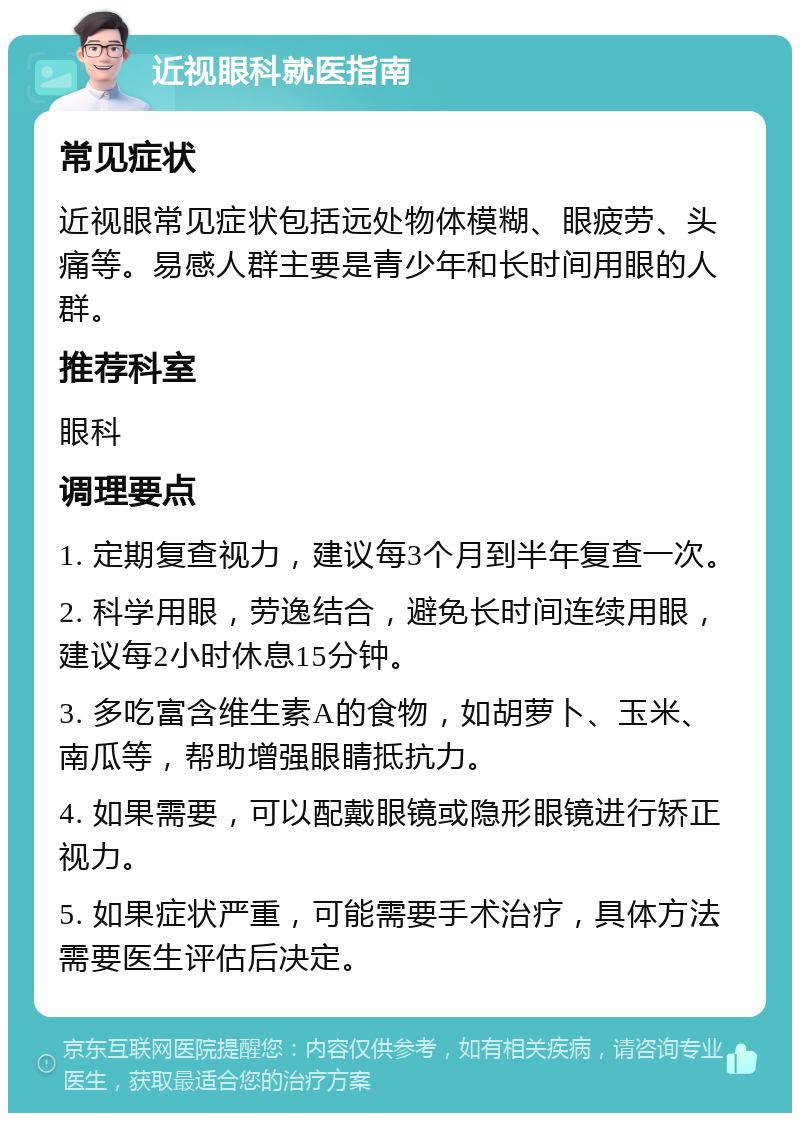 近视眼科就医指南 常见症状 近视眼常见症状包括远处物体模糊、眼疲劳、头痛等。易感人群主要是青少年和长时间用眼的人群。 推荐科室 眼科 调理要点 1. 定期复查视力，建议每3个月到半年复查一次。 2. 科学用眼，劳逸结合，避免长时间连续用眼，建议每2小时休息15分钟。 3. 多吃富含维生素A的食物，如胡萝卜、玉米、南瓜等，帮助增强眼睛抵抗力。 4. 如果需要，可以配戴眼镜或隐形眼镜进行矫正视力。 5. 如果症状严重，可能需要手术治疗，具体方法需要医生评估后决定。