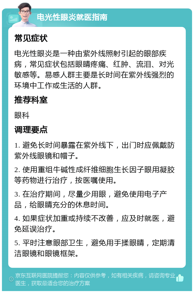 电光性眼炎就医指南 常见症状 电光性眼炎是一种由紫外线照射引起的眼部疾病，常见症状包括眼睛疼痛、红肿、流泪、对光敏感等。易感人群主要是长时间在紫外线强烈的环境中工作或生活的人群。 推荐科室 眼科 调理要点 1. 避免长时间暴露在紫外线下，出门时应佩戴防紫外线眼镜和帽子。 2. 使用重组牛碱性成纤维细胞生长因子眼用凝胶等药物进行治疗，按医嘱使用。 3. 在治疗期间，尽量少用眼，避免使用电子产品，给眼睛充分的休息时间。 4. 如果症状加重或持续不改善，应及时就医，避免延误治疗。 5. 平时注意眼部卫生，避免用手揉眼睛，定期清洁眼镜和眼镜框架。