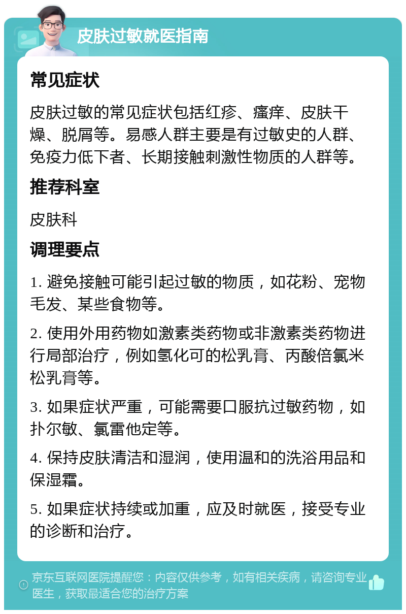 皮肤过敏就医指南 常见症状 皮肤过敏的常见症状包括红疹、瘙痒、皮肤干燥、脱屑等。易感人群主要是有过敏史的人群、免疫力低下者、长期接触刺激性物质的人群等。 推荐科室 皮肤科 调理要点 1. 避免接触可能引起过敏的物质，如花粉、宠物毛发、某些食物等。 2. 使用外用药物如激素类药物或非激素类药物进行局部治疗，例如氢化可的松乳膏、丙酸倍氯米松乳膏等。 3. 如果症状严重，可能需要口服抗过敏药物，如扑尔敏、氯雷他定等。 4. 保持皮肤清洁和湿润，使用温和的洗浴用品和保湿霜。 5. 如果症状持续或加重，应及时就医，接受专业的诊断和治疗。