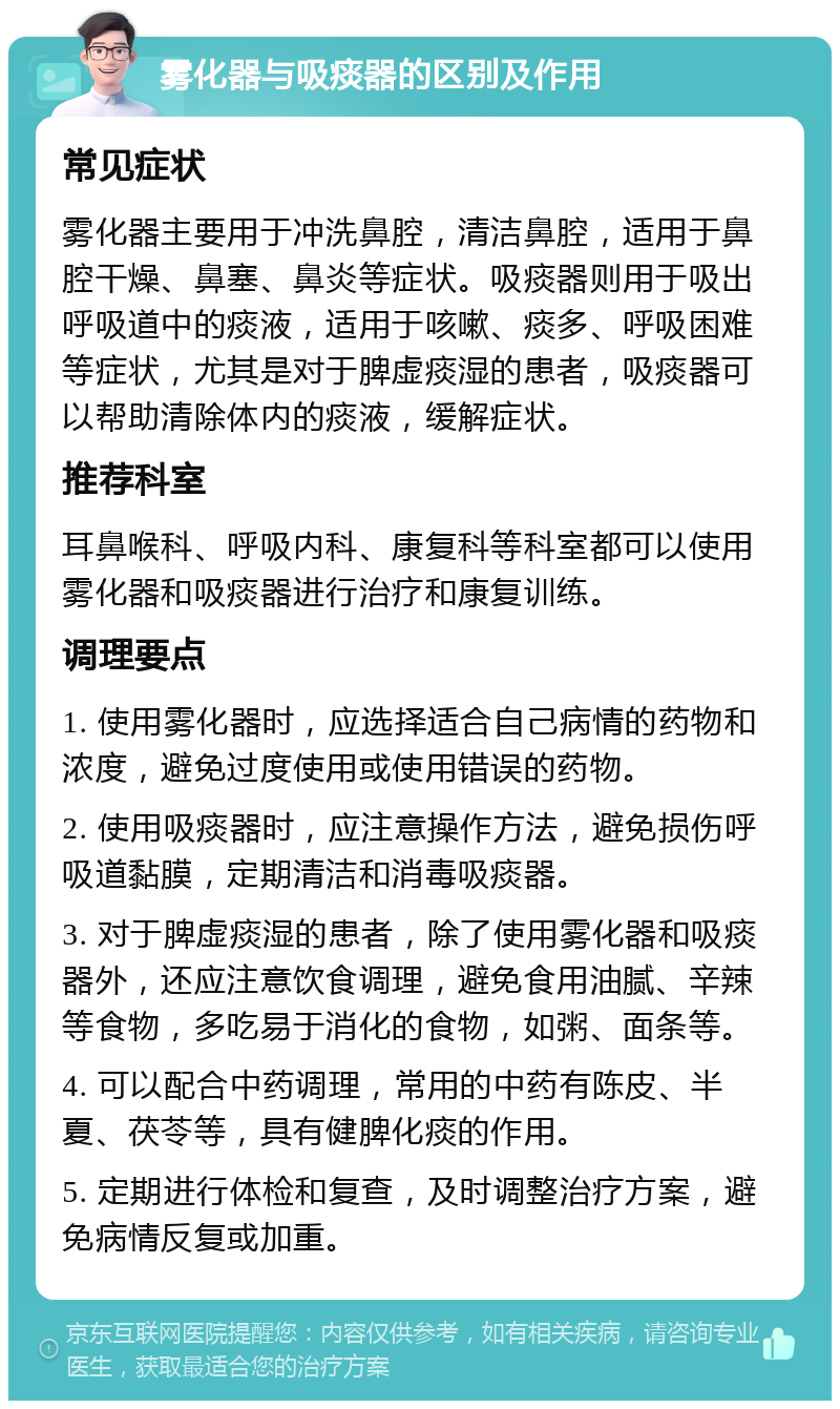 雾化器与吸痰器的区别及作用 常见症状 雾化器主要用于冲洗鼻腔，清洁鼻腔，适用于鼻腔干燥、鼻塞、鼻炎等症状。吸痰器则用于吸出呼吸道中的痰液，适用于咳嗽、痰多、呼吸困难等症状，尤其是对于脾虚痰湿的患者，吸痰器可以帮助清除体内的痰液，缓解症状。 推荐科室 耳鼻喉科、呼吸内科、康复科等科室都可以使用雾化器和吸痰器进行治疗和康复训练。 调理要点 1. 使用雾化器时，应选择适合自己病情的药物和浓度，避免过度使用或使用错误的药物。 2. 使用吸痰器时，应注意操作方法，避免损伤呼吸道黏膜，定期清洁和消毒吸痰器。 3. 对于脾虚痰湿的患者，除了使用雾化器和吸痰器外，还应注意饮食调理，避免食用油腻、辛辣等食物，多吃易于消化的食物，如粥、面条等。 4. 可以配合中药调理，常用的中药有陈皮、半夏、茯苓等，具有健脾化痰的作用。 5. 定期进行体检和复查，及时调整治疗方案，避免病情反复或加重。