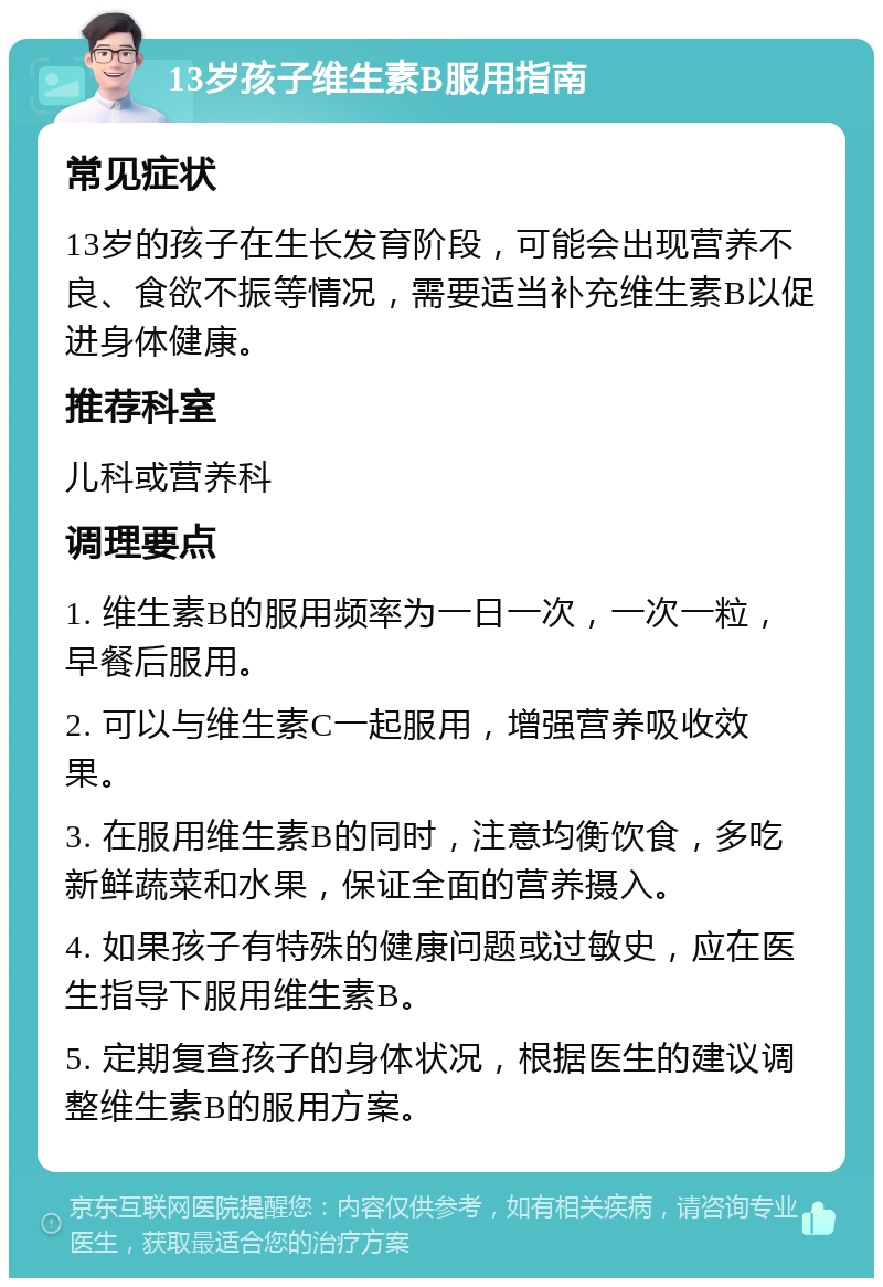 13岁孩子维生素B服用指南 常见症状 13岁的孩子在生长发育阶段，可能会出现营养不良、食欲不振等情况，需要适当补充维生素B以促进身体健康。 推荐科室 儿科或营养科 调理要点 1. 维生素B的服用频率为一日一次，一次一粒，早餐后服用。 2. 可以与维生素C一起服用，增强营养吸收效果。 3. 在服用维生素B的同时，注意均衡饮食，多吃新鲜蔬菜和水果，保证全面的营养摄入。 4. 如果孩子有特殊的健康问题或过敏史，应在医生指导下服用维生素B。 5. 定期复查孩子的身体状况，根据医生的建议调整维生素B的服用方案。