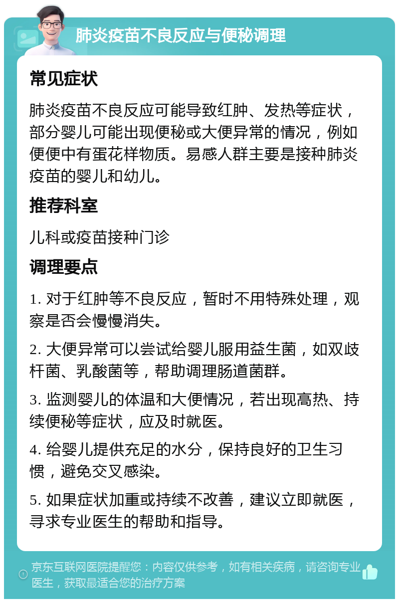 肺炎疫苗不良反应与便秘调理 常见症状 肺炎疫苗不良反应可能导致红肿、发热等症状，部分婴儿可能出现便秘或大便异常的情况，例如便便中有蛋花样物质。易感人群主要是接种肺炎疫苗的婴儿和幼儿。 推荐科室 儿科或疫苗接种门诊 调理要点 1. 对于红肿等不良反应，暂时不用特殊处理，观察是否会慢慢消失。 2. 大便异常可以尝试给婴儿服用益生菌，如双歧杆菌、乳酸菌等，帮助调理肠道菌群。 3. 监测婴儿的体温和大便情况，若出现高热、持续便秘等症状，应及时就医。 4. 给婴儿提供充足的水分，保持良好的卫生习惯，避免交叉感染。 5. 如果症状加重或持续不改善，建议立即就医，寻求专业医生的帮助和指导。