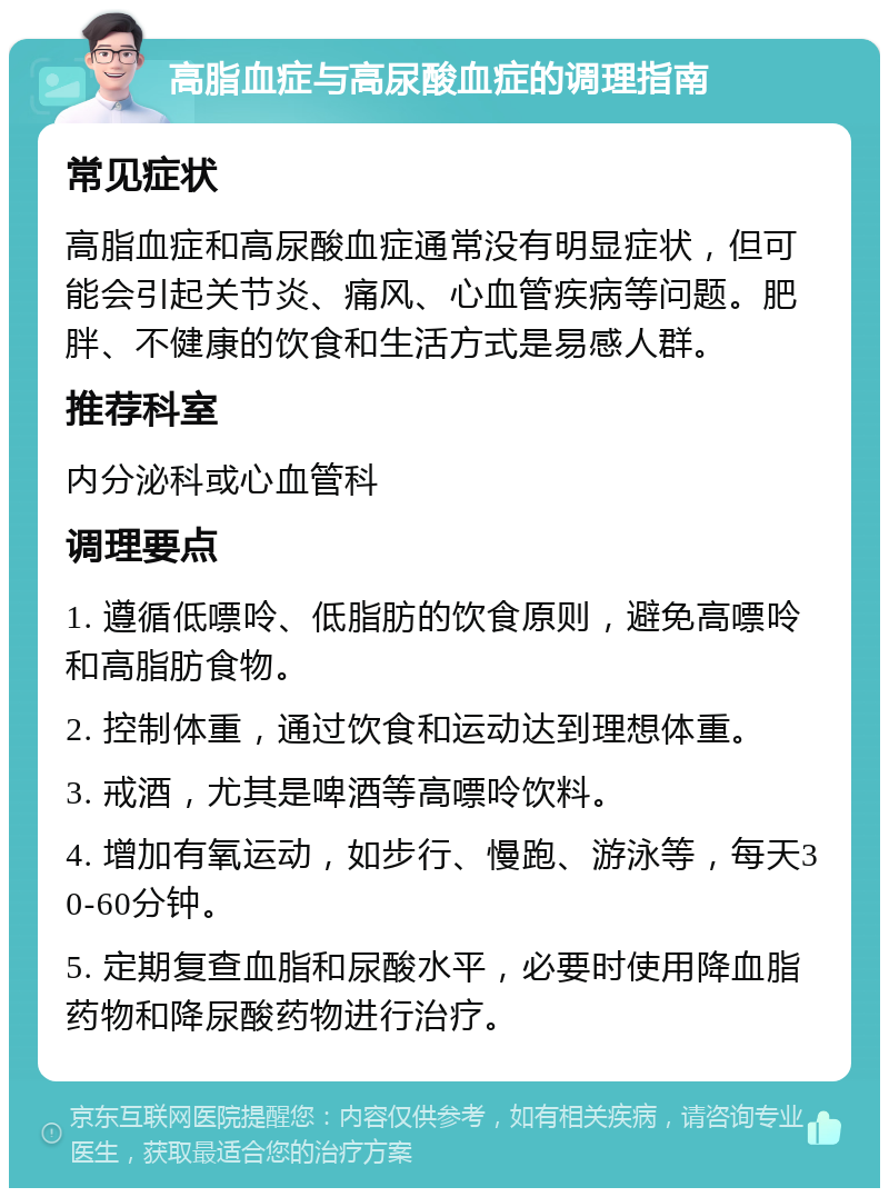 高脂血症与高尿酸血症的调理指南 常见症状 高脂血症和高尿酸血症通常没有明显症状，但可能会引起关节炎、痛风、心血管疾病等问题。肥胖、不健康的饮食和生活方式是易感人群。 推荐科室 内分泌科或心血管科 调理要点 1. 遵循低嘌呤、低脂肪的饮食原则，避免高嘌呤和高脂肪食物。 2. 控制体重，通过饮食和运动达到理想体重。 3. 戒酒，尤其是啤酒等高嘌呤饮料。 4. 增加有氧运动，如步行、慢跑、游泳等，每天30-60分钟。 5. 定期复查血脂和尿酸水平，必要时使用降血脂药物和降尿酸药物进行治疗。