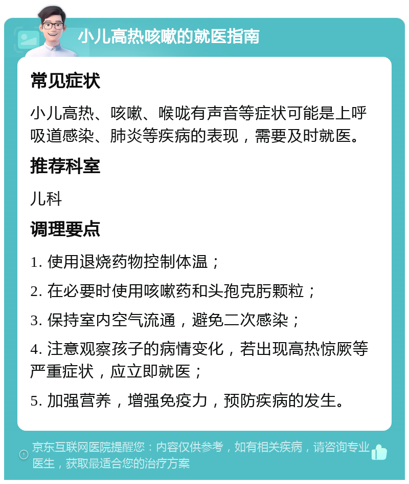 小儿高热咳嗽的就医指南 常见症状 小儿高热、咳嗽、喉咙有声音等症状可能是上呼吸道感染、肺炎等疾病的表现，需要及时就医。 推荐科室 儿科 调理要点 1. 使用退烧药物控制体温； 2. 在必要时使用咳嗽药和头孢克肟颗粒； 3. 保持室内空气流通，避免二次感染； 4. 注意观察孩子的病情变化，若出现高热惊厥等严重症状，应立即就医； 5. 加强营养，增强免疫力，预防疾病的发生。