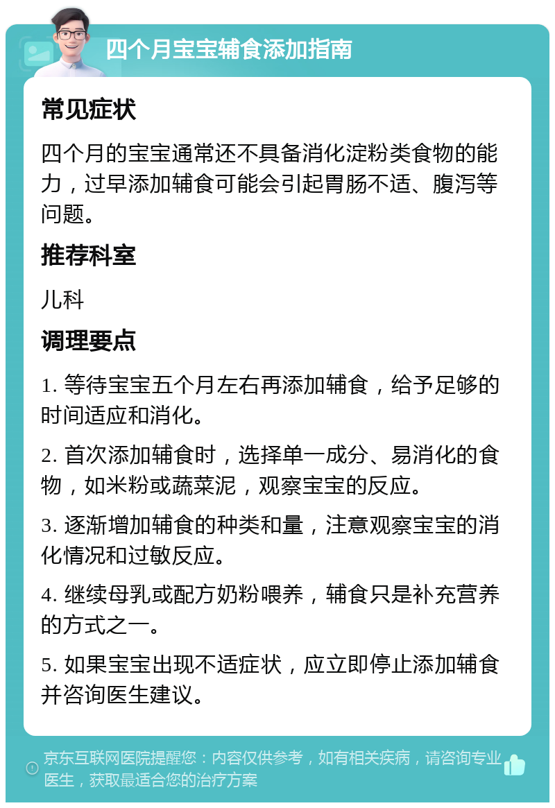 四个月宝宝辅食添加指南 常见症状 四个月的宝宝通常还不具备消化淀粉类食物的能力，过早添加辅食可能会引起胃肠不适、腹泻等问题。 推荐科室 儿科 调理要点 1. 等待宝宝五个月左右再添加辅食，给予足够的时间适应和消化。 2. 首次添加辅食时，选择单一成分、易消化的食物，如米粉或蔬菜泥，观察宝宝的反应。 3. 逐渐增加辅食的种类和量，注意观察宝宝的消化情况和过敏反应。 4. 继续母乳或配方奶粉喂养，辅食只是补充营养的方式之一。 5. 如果宝宝出现不适症状，应立即停止添加辅食并咨询医生建议。