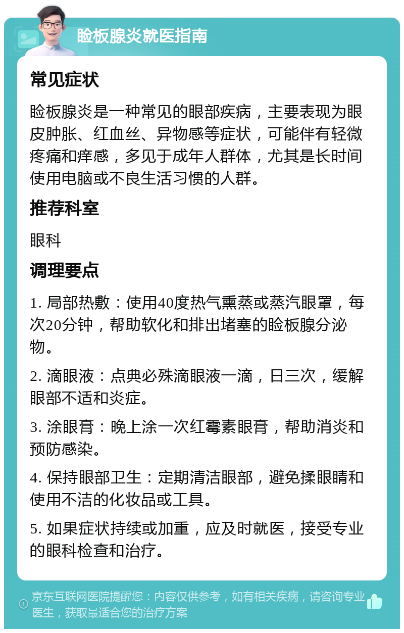 睑板腺炎就医指南 常见症状 睑板腺炎是一种常见的眼部疾病，主要表现为眼皮肿胀、红血丝、异物感等症状，可能伴有轻微疼痛和痒感，多见于成年人群体，尤其是长时间使用电脑或不良生活习惯的人群。 推荐科室 眼科 调理要点 1. 局部热敷：使用40度热气熏蒸或蒸汽眼罩，每次20分钟，帮助软化和排出堵塞的睑板腺分泌物。 2. 滴眼液：点典必殊滴眼液一滴，日三次，缓解眼部不适和炎症。 3. 涂眼膏：晚上涂一次红霉素眼膏，帮助消炎和预防感染。 4. 保持眼部卫生：定期清洁眼部，避免揉眼睛和使用不洁的化妆品或工具。 5. 如果症状持续或加重，应及时就医，接受专业的眼科检查和治疗。