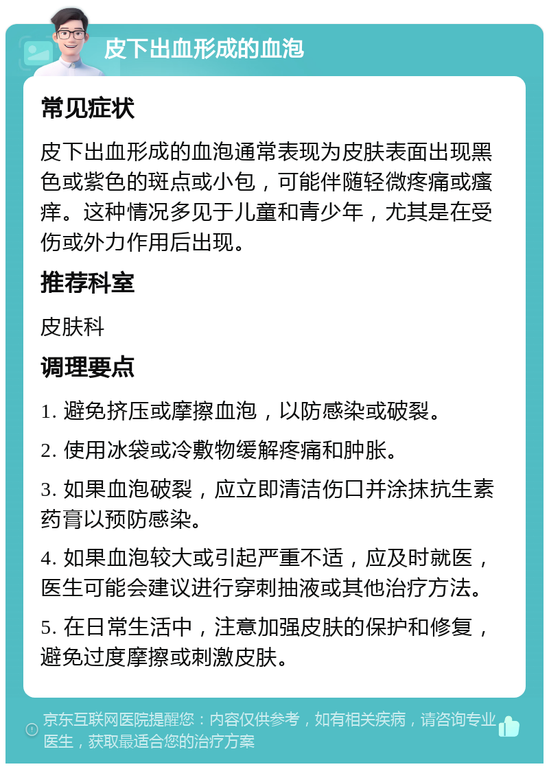 皮下出血形成的血泡 常见症状 皮下出血形成的血泡通常表现为皮肤表面出现黑色或紫色的斑点或小包，可能伴随轻微疼痛或瘙痒。这种情况多见于儿童和青少年，尤其是在受伤或外力作用后出现。 推荐科室 皮肤科 调理要点 1. 避免挤压或摩擦血泡，以防感染或破裂。 2. 使用冰袋或冷敷物缓解疼痛和肿胀。 3. 如果血泡破裂，应立即清洁伤口并涂抹抗生素药膏以预防感染。 4. 如果血泡较大或引起严重不适，应及时就医，医生可能会建议进行穿刺抽液或其他治疗方法。 5. 在日常生活中，注意加强皮肤的保护和修复，避免过度摩擦或刺激皮肤。