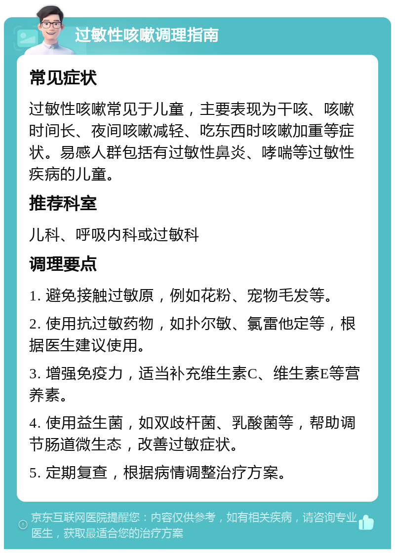 过敏性咳嗽调理指南 常见症状 过敏性咳嗽常见于儿童，主要表现为干咳、咳嗽时间长、夜间咳嗽减轻、吃东西时咳嗽加重等症状。易感人群包括有过敏性鼻炎、哮喘等过敏性疾病的儿童。 推荐科室 儿科、呼吸内科或过敏科 调理要点 1. 避免接触过敏原，例如花粉、宠物毛发等。 2. 使用抗过敏药物，如扑尔敏、氯雷他定等，根据医生建议使用。 3. 增强免疫力，适当补充维生素C、维生素E等营养素。 4. 使用益生菌，如双歧杆菌、乳酸菌等，帮助调节肠道微生态，改善过敏症状。 5. 定期复查，根据病情调整治疗方案。