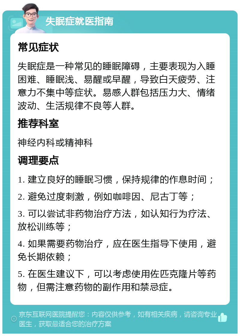 失眠症就医指南 常见症状 失眠症是一种常见的睡眠障碍，主要表现为入睡困难、睡眠浅、易醒或早醒，导致白天疲劳、注意力不集中等症状。易感人群包括压力大、情绪波动、生活规律不良等人群。 推荐科室 神经内科或精神科 调理要点 1. 建立良好的睡眠习惯，保持规律的作息时间； 2. 避免过度刺激，例如咖啡因、尼古丁等； 3. 可以尝试非药物治疗方法，如认知行为疗法、放松训练等； 4. 如果需要药物治疗，应在医生指导下使用，避免长期依赖； 5. 在医生建议下，可以考虑使用佐匹克隆片等药物，但需注意药物的副作用和禁忌症。