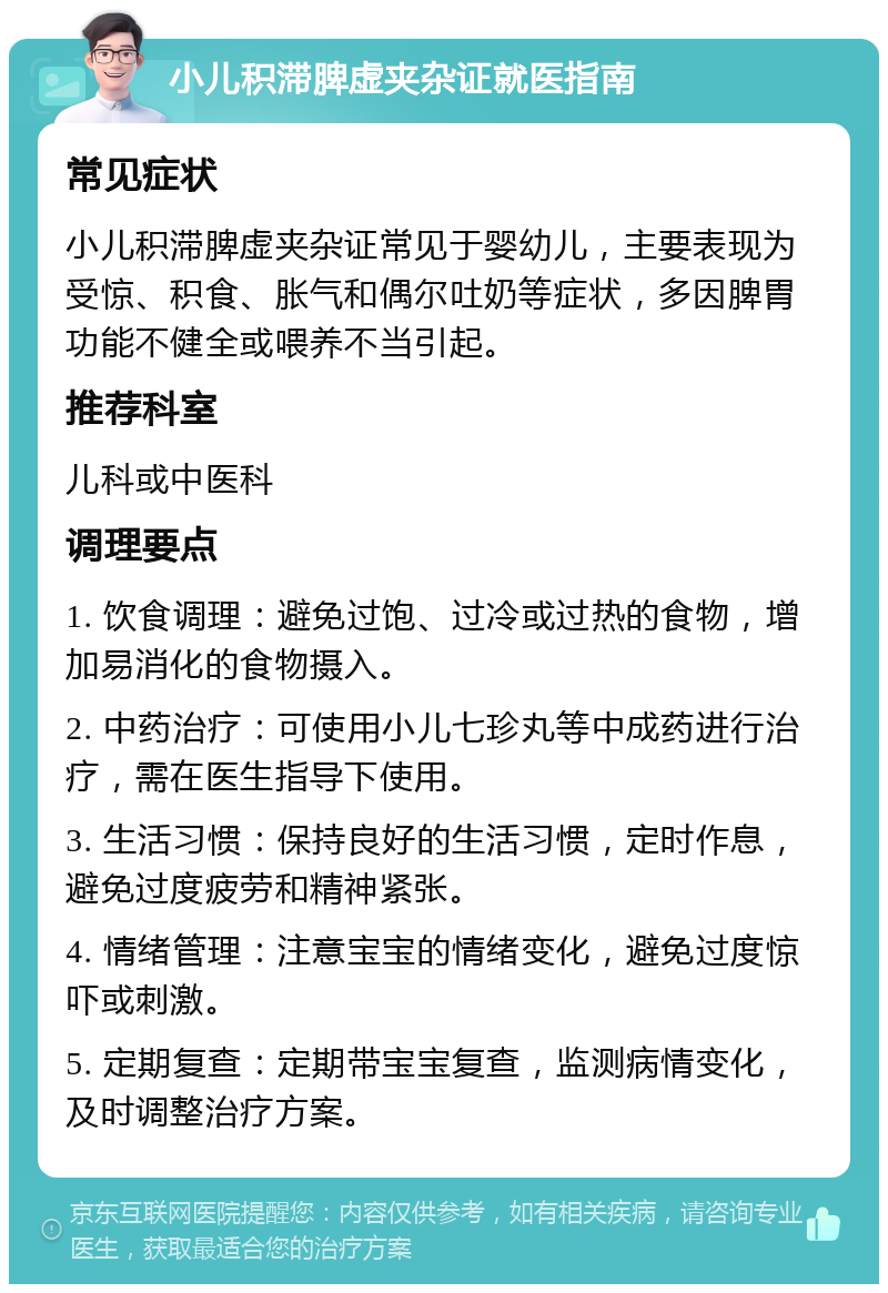 小儿积滞脾虚夹杂证就医指南 常见症状 小儿积滞脾虚夹杂证常见于婴幼儿，主要表现为受惊、积食、胀气和偶尔吐奶等症状，多因脾胃功能不健全或喂养不当引起。 推荐科室 儿科或中医科 调理要点 1. 饮食调理：避免过饱、过冷或过热的食物，增加易消化的食物摄入。 2. 中药治疗：可使用小儿七珍丸等中成药进行治疗，需在医生指导下使用。 3. 生活习惯：保持良好的生活习惯，定时作息，避免过度疲劳和精神紧张。 4. 情绪管理：注意宝宝的情绪变化，避免过度惊吓或刺激。 5. 定期复查：定期带宝宝复查，监测病情变化，及时调整治疗方案。