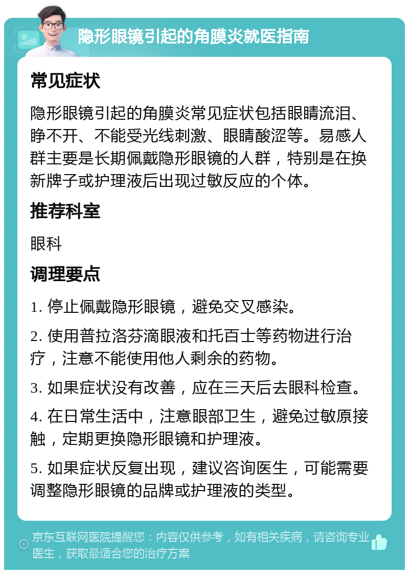 隐形眼镜引起的角膜炎就医指南 常见症状 隐形眼镜引起的角膜炎常见症状包括眼睛流泪、睁不开、不能受光线刺激、眼睛酸涩等。易感人群主要是长期佩戴隐形眼镜的人群，特别是在换新牌子或护理液后出现过敏反应的个体。 推荐科室 眼科 调理要点 1. 停止佩戴隐形眼镜，避免交叉感染。 2. 使用普拉洛芬滴眼液和托百士等药物进行治疗，注意不能使用他人剩余的药物。 3. 如果症状没有改善，应在三天后去眼科检查。 4. 在日常生活中，注意眼部卫生，避免过敏原接触，定期更换隐形眼镜和护理液。 5. 如果症状反复出现，建议咨询医生，可能需要调整隐形眼镜的品牌或护理液的类型。