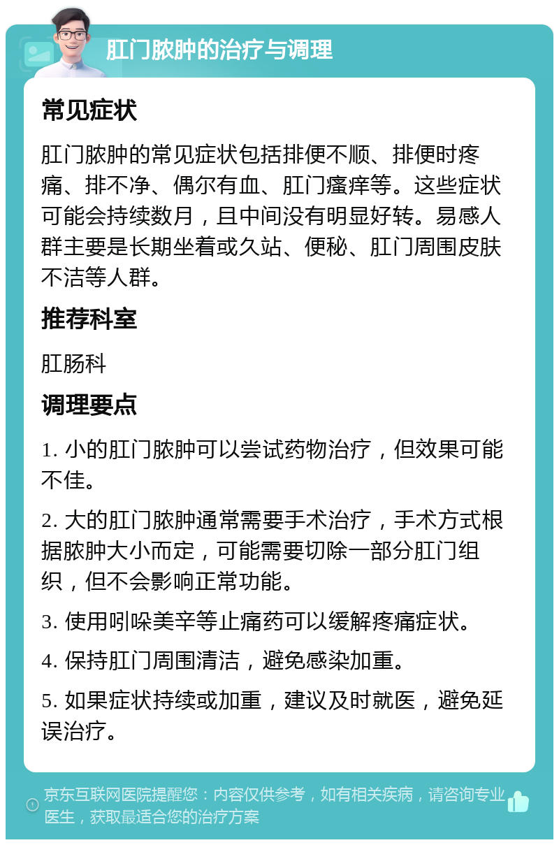 肛门脓肿的治疗与调理 常见症状 肛门脓肿的常见症状包括排便不顺、排便时疼痛、排不净、偶尔有血、肛门瘙痒等。这些症状可能会持续数月，且中间没有明显好转。易感人群主要是长期坐着或久站、便秘、肛门周围皮肤不洁等人群。 推荐科室 肛肠科 调理要点 1. 小的肛门脓肿可以尝试药物治疗，但效果可能不佳。 2. 大的肛门脓肿通常需要手术治疗，手术方式根据脓肿大小而定，可能需要切除一部分肛门组织，但不会影响正常功能。 3. 使用吲哚美辛等止痛药可以缓解疼痛症状。 4. 保持肛门周围清洁，避免感染加重。 5. 如果症状持续或加重，建议及时就医，避免延误治疗。