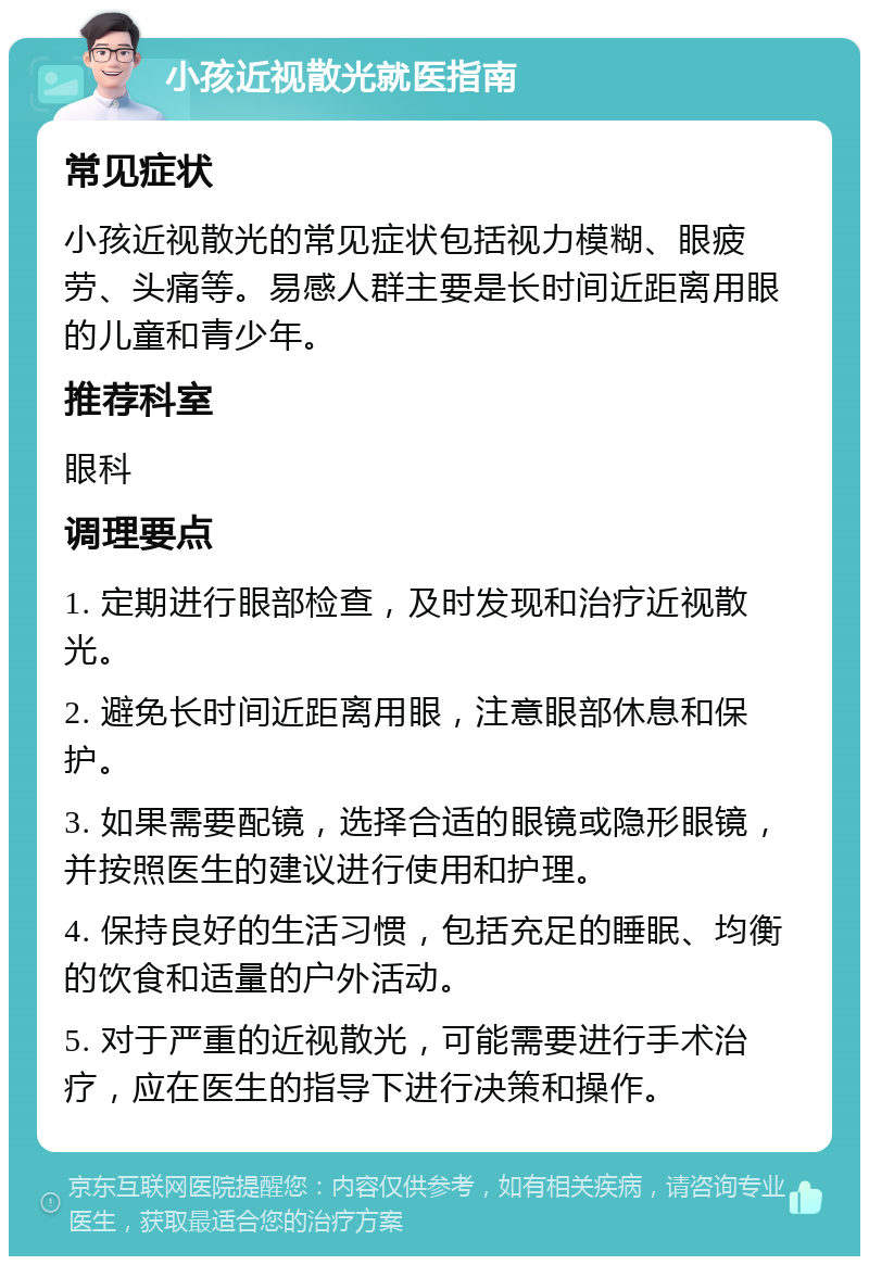 小孩近视散光就医指南 常见症状 小孩近视散光的常见症状包括视力模糊、眼疲劳、头痛等。易感人群主要是长时间近距离用眼的儿童和青少年。 推荐科室 眼科 调理要点 1. 定期进行眼部检查，及时发现和治疗近视散光。 2. 避免长时间近距离用眼，注意眼部休息和保护。 3. 如果需要配镜，选择合适的眼镜或隐形眼镜，并按照医生的建议进行使用和护理。 4. 保持良好的生活习惯，包括充足的睡眠、均衡的饮食和适量的户外活动。 5. 对于严重的近视散光，可能需要进行手术治疗，应在医生的指导下进行决策和操作。