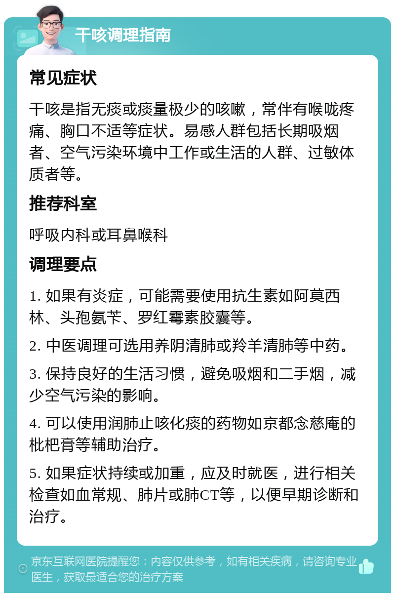 干咳调理指南 常见症状 干咳是指无痰或痰量极少的咳嗽，常伴有喉咙疼痛、胸口不适等症状。易感人群包括长期吸烟者、空气污染环境中工作或生活的人群、过敏体质者等。 推荐科室 呼吸内科或耳鼻喉科 调理要点 1. 如果有炎症，可能需要使用抗生素如阿莫西林、头孢氨苄、罗红霉素胶囊等。 2. 中医调理可选用养阴清肺或羚羊清肺等中药。 3. 保持良好的生活习惯，避免吸烟和二手烟，减少空气污染的影响。 4. 可以使用润肺止咳化痰的药物如京都念慈庵的枇杷膏等辅助治疗。 5. 如果症状持续或加重，应及时就医，进行相关检查如血常规、肺片或肺CT等，以便早期诊断和治疗。