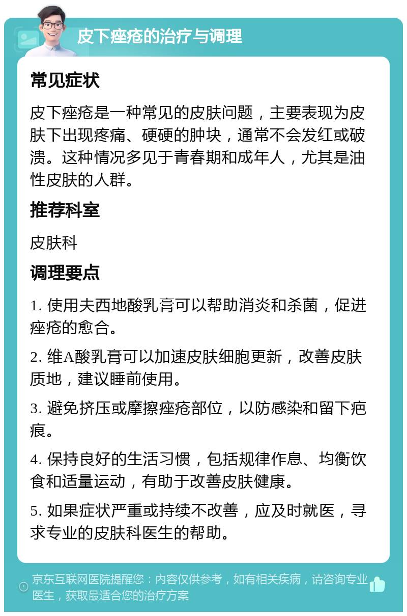 皮下痤疮的治疗与调理 常见症状 皮下痤疮是一种常见的皮肤问题，主要表现为皮肤下出现疼痛、硬硬的肿块，通常不会发红或破溃。这种情况多见于青春期和成年人，尤其是油性皮肤的人群。 推荐科室 皮肤科 调理要点 1. 使用夫西地酸乳膏可以帮助消炎和杀菌，促进痤疮的愈合。 2. 维A酸乳膏可以加速皮肤细胞更新，改善皮肤质地，建议睡前使用。 3. 避免挤压或摩擦痤疮部位，以防感染和留下疤痕。 4. 保持良好的生活习惯，包括规律作息、均衡饮食和适量运动，有助于改善皮肤健康。 5. 如果症状严重或持续不改善，应及时就医，寻求专业的皮肤科医生的帮助。