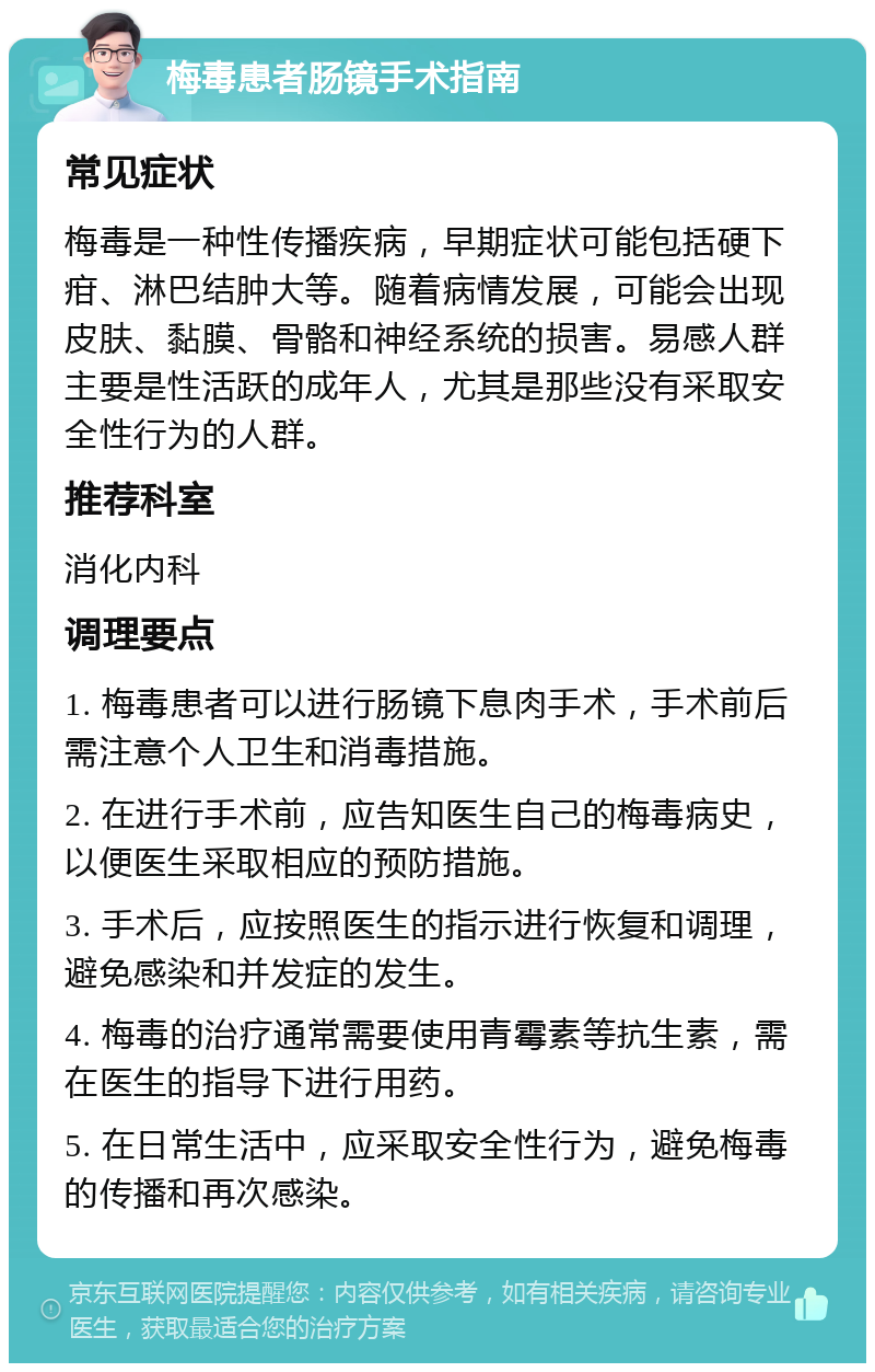 梅毒患者肠镜手术指南 常见症状 梅毒是一种性传播疾病，早期症状可能包括硬下疳、淋巴结肿大等。随着病情发展，可能会出现皮肤、黏膜、骨骼和神经系统的损害。易感人群主要是性活跃的成年人，尤其是那些没有采取安全性行为的人群。 推荐科室 消化内科 调理要点 1. 梅毒患者可以进行肠镜下息肉手术，手术前后需注意个人卫生和消毒措施。 2. 在进行手术前，应告知医生自己的梅毒病史，以便医生采取相应的预防措施。 3. 手术后，应按照医生的指示进行恢复和调理，避免感染和并发症的发生。 4. 梅毒的治疗通常需要使用青霉素等抗生素，需在医生的指导下进行用药。 5. 在日常生活中，应采取安全性行为，避免梅毒的传播和再次感染。