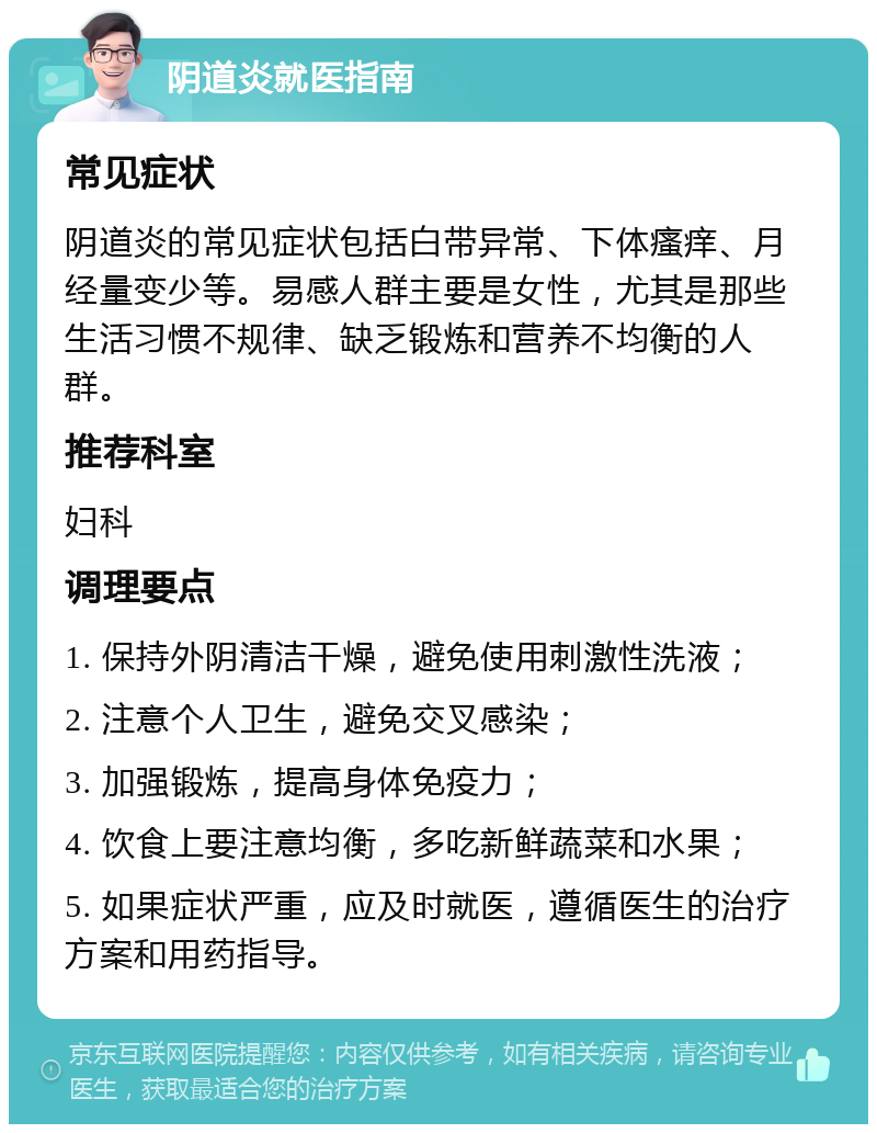 阴道炎就医指南 常见症状 阴道炎的常见症状包括白带异常、下体瘙痒、月经量变少等。易感人群主要是女性，尤其是那些生活习惯不规律、缺乏锻炼和营养不均衡的人群。 推荐科室 妇科 调理要点 1. 保持外阴清洁干燥，避免使用刺激性洗液； 2. 注意个人卫生，避免交叉感染； 3. 加强锻炼，提高身体免疫力； 4. 饮食上要注意均衡，多吃新鲜蔬菜和水果； 5. 如果症状严重，应及时就医，遵循医生的治疗方案和用药指导。