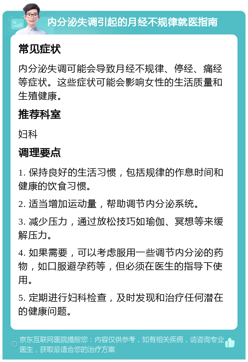 内分泌失调引起的月经不规律就医指南 常见症状 内分泌失调可能会导致月经不规律、停经、痛经等症状。这些症状可能会影响女性的生活质量和生殖健康。 推荐科室 妇科 调理要点 1. 保持良好的生活习惯，包括规律的作息时间和健康的饮食习惯。 2. 适当增加运动量，帮助调节内分泌系统。 3. 减少压力，通过放松技巧如瑜伽、冥想等来缓解压力。 4. 如果需要，可以考虑服用一些调节内分泌的药物，如口服避孕药等，但必须在医生的指导下使用。 5. 定期进行妇科检查，及时发现和治疗任何潜在的健康问题。