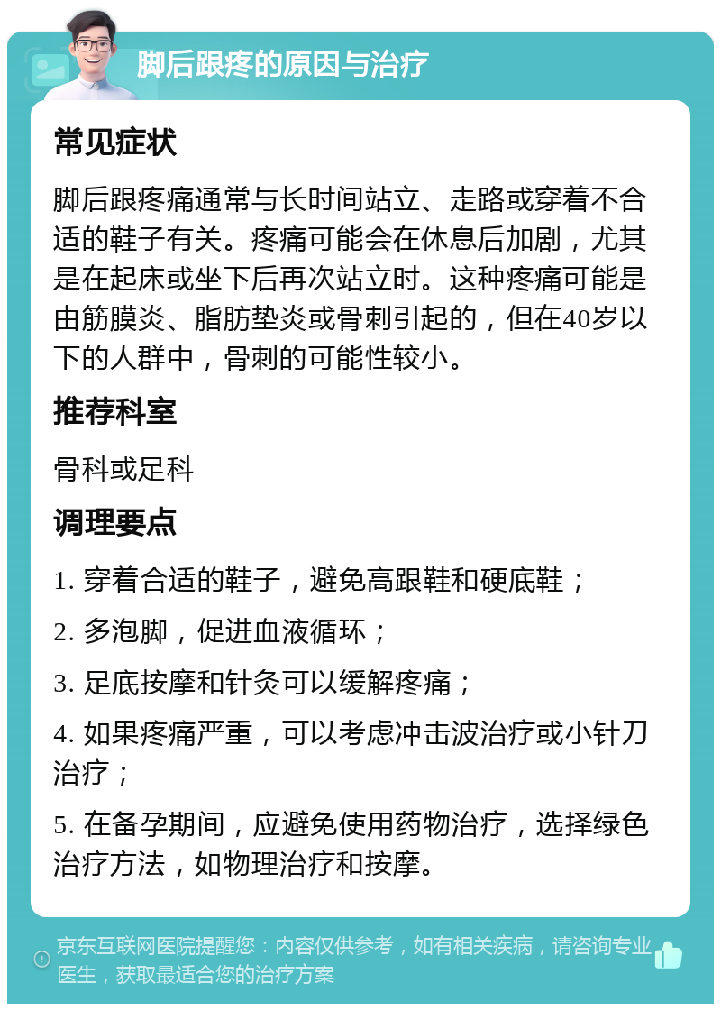 脚后跟疼的原因与治疗 常见症状 脚后跟疼痛通常与长时间站立、走路或穿着不合适的鞋子有关。疼痛可能会在休息后加剧，尤其是在起床或坐下后再次站立时。这种疼痛可能是由筋膜炎、脂肪垫炎或骨刺引起的，但在40岁以下的人群中，骨刺的可能性较小。 推荐科室 骨科或足科 调理要点 1. 穿着合适的鞋子，避免高跟鞋和硬底鞋； 2. 多泡脚，促进血液循环； 3. 足底按摩和针灸可以缓解疼痛； 4. 如果疼痛严重，可以考虑冲击波治疗或小针刀治疗； 5. 在备孕期间，应避免使用药物治疗，选择绿色治疗方法，如物理治疗和按摩。