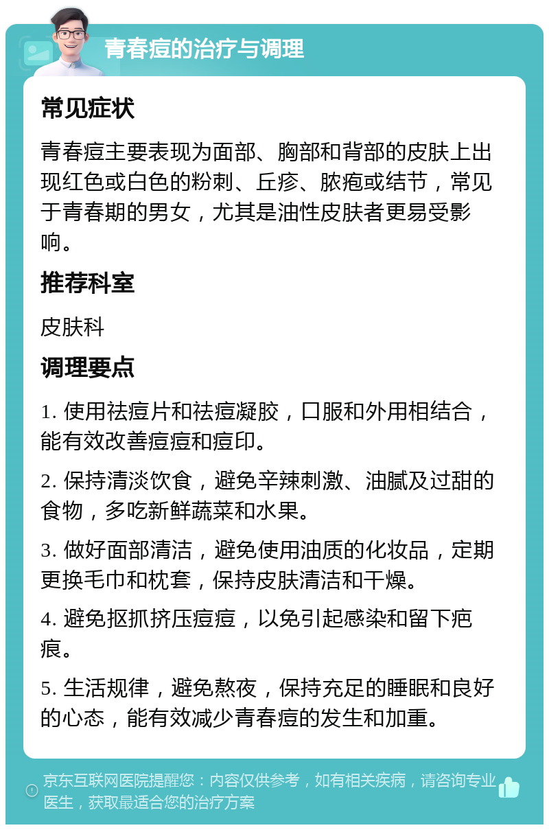 青春痘的治疗与调理 常见症状 青春痘主要表现为面部、胸部和背部的皮肤上出现红色或白色的粉刺、丘疹、脓疱或结节，常见于青春期的男女，尤其是油性皮肤者更易受影响。 推荐科室 皮肤科 调理要点 1. 使用祛痘片和祛痘凝胶，口服和外用相结合，能有效改善痘痘和痘印。 2. 保持清淡饮食，避免辛辣刺激、油腻及过甜的食物，多吃新鲜蔬菜和水果。 3. 做好面部清洁，避免使用油质的化妆品，定期更换毛巾和枕套，保持皮肤清洁和干燥。 4. 避免抠抓挤压痘痘，以免引起感染和留下疤痕。 5. 生活规律，避免熬夜，保持充足的睡眠和良好的心态，能有效减少青春痘的发生和加重。