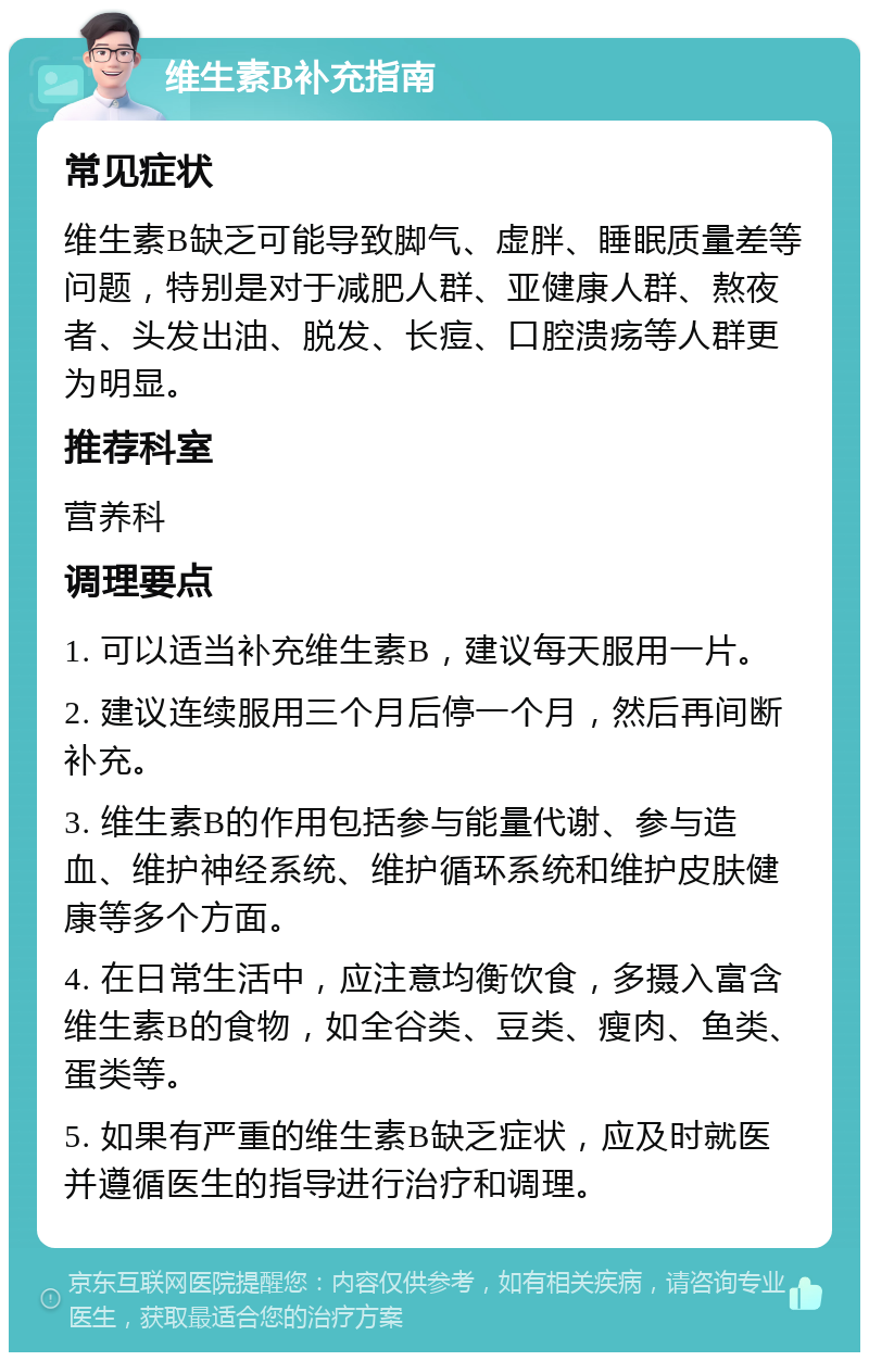 维生素B补充指南 常见症状 维生素B缺乏可能导致脚气、虚胖、睡眠质量差等问题，特别是对于减肥人群、亚健康人群、熬夜者、头发出油、脱发、长痘、口腔溃疡等人群更为明显。 推荐科室 营养科 调理要点 1. 可以适当补充维生素B，建议每天服用一片。 2. 建议连续服用三个月后停一个月，然后再间断补充。 3. 维生素B的作用包括参与能量代谢、参与造血、维护神经系统、维护循环系统和维护皮肤健康等多个方面。 4. 在日常生活中，应注意均衡饮食，多摄入富含维生素B的食物，如全谷类、豆类、瘦肉、鱼类、蛋类等。 5. 如果有严重的维生素B缺乏症状，应及时就医并遵循医生的指导进行治疗和调理。