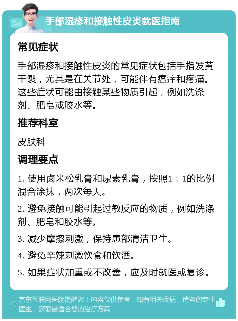 手部湿疹和接触性皮炎就医指南 常见症状 手部湿疹和接触性皮炎的常见症状包括手指发黄干裂，尤其是在关节处，可能伴有瘙痒和疼痛。这些症状可能由接触某些物质引起，例如洗涤剂、肥皂或胶水等。 推荐科室 皮肤科 调理要点 1. 使用卤米松乳膏和尿素乳膏，按照1：1的比例混合涂抹，两次每天。 2. 避免接触可能引起过敏反应的物质，例如洗涤剂、肥皂和胶水等。 3. 减少摩擦刺激，保持患部清洁卫生。 4. 避免辛辣刺激饮食和饮酒。 5. 如果症状加重或不改善，应及时就医或复诊。