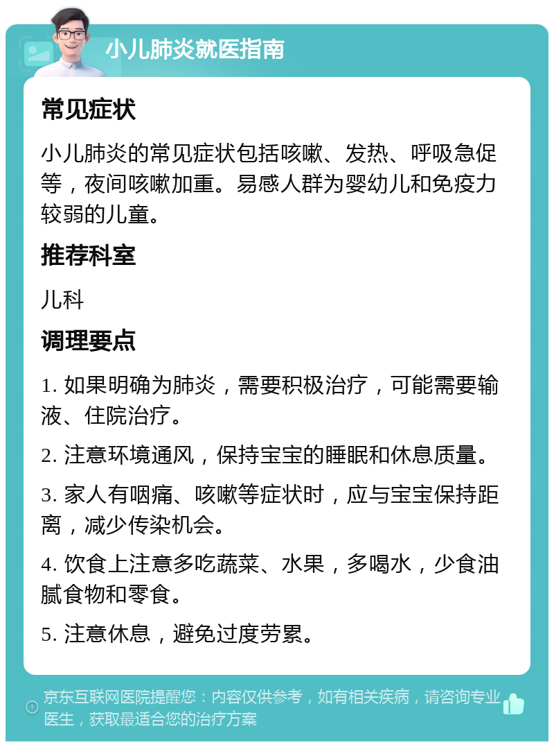 小儿肺炎就医指南 常见症状 小儿肺炎的常见症状包括咳嗽、发热、呼吸急促等，夜间咳嗽加重。易感人群为婴幼儿和免疫力较弱的儿童。 推荐科室 儿科 调理要点 1. 如果明确为肺炎，需要积极治疗，可能需要输液、住院治疗。 2. 注意环境通风，保持宝宝的睡眠和休息质量。 3. 家人有咽痛、咳嗽等症状时，应与宝宝保持距离，减少传染机会。 4. 饮食上注意多吃蔬菜、水果，多喝水，少食油腻食物和零食。 5. 注意休息，避免过度劳累。