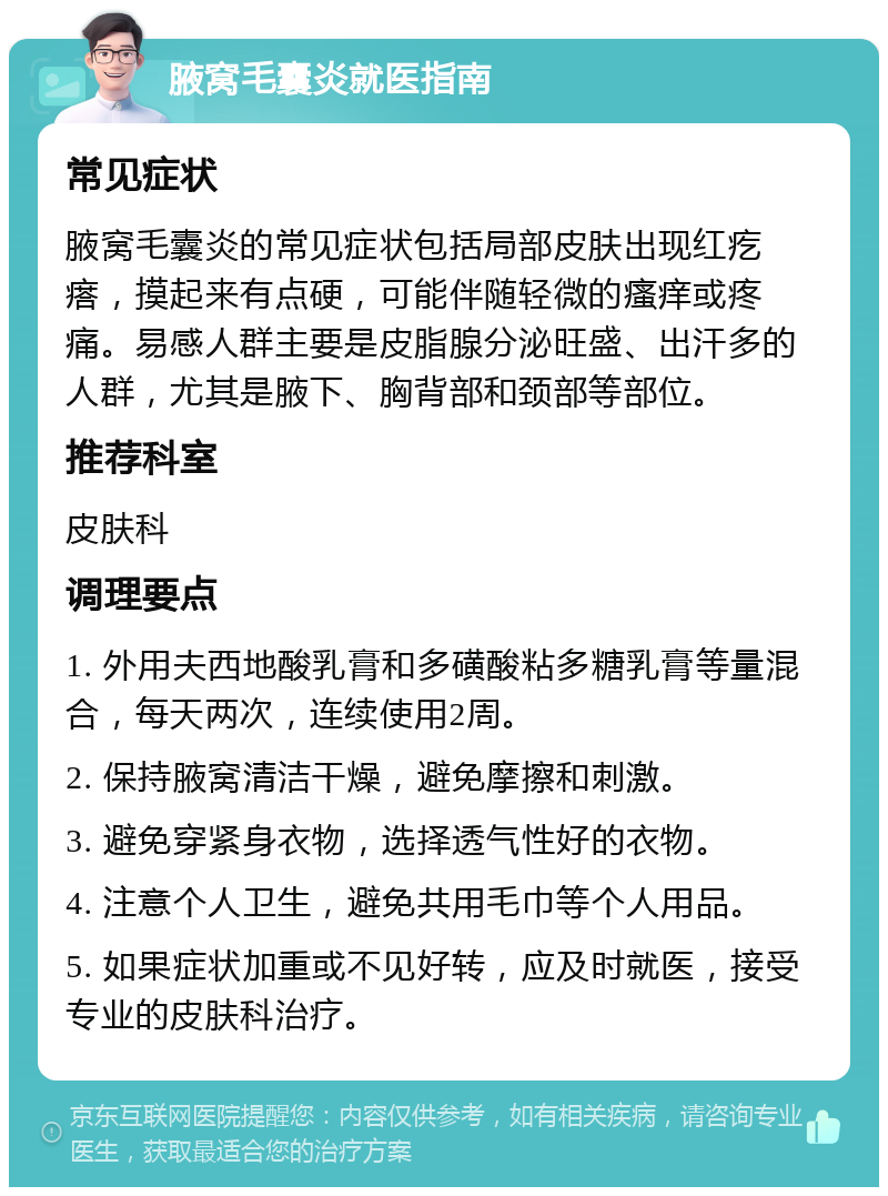 腋窝毛囊炎就医指南 常见症状 腋窝毛囊炎的常见症状包括局部皮肤出现红疙瘩，摸起来有点硬，可能伴随轻微的瘙痒或疼痛。易感人群主要是皮脂腺分泌旺盛、出汗多的人群，尤其是腋下、胸背部和颈部等部位。 推荐科室 皮肤科 调理要点 1. 外用夫西地酸乳膏和多磺酸粘多糖乳膏等量混合，每天两次，连续使用2周。 2. 保持腋窝清洁干燥，避免摩擦和刺激。 3. 避免穿紧身衣物，选择透气性好的衣物。 4. 注意个人卫生，避免共用毛巾等个人用品。 5. 如果症状加重或不见好转，应及时就医，接受专业的皮肤科治疗。