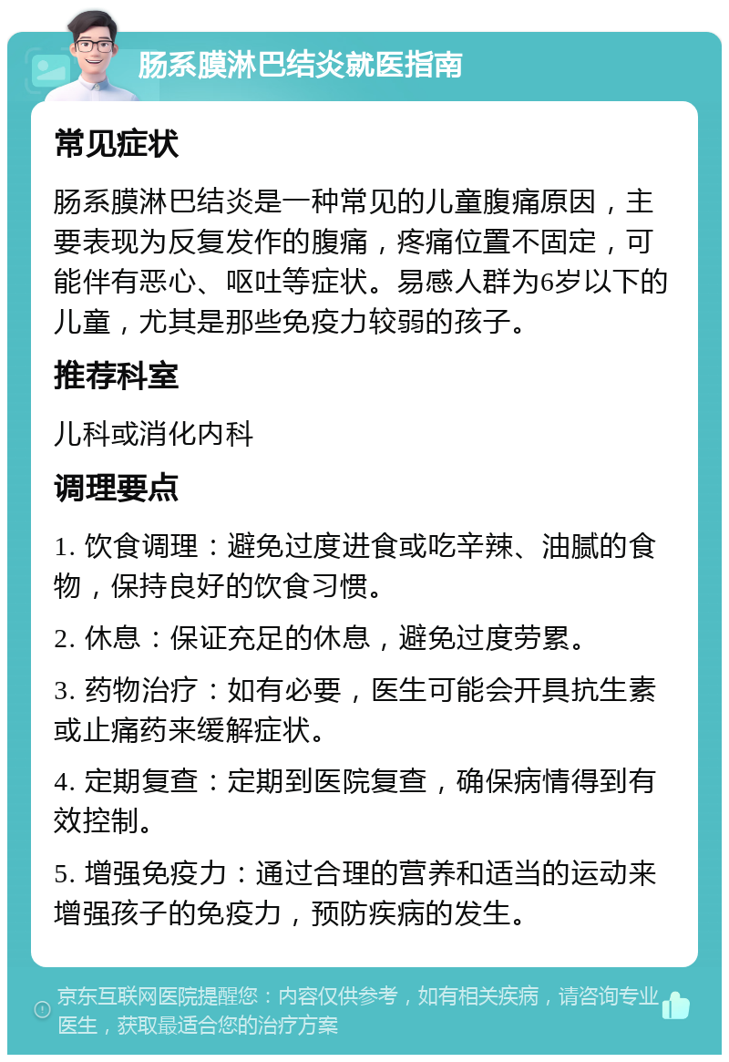 肠系膜淋巴结炎就医指南 常见症状 肠系膜淋巴结炎是一种常见的儿童腹痛原因，主要表现为反复发作的腹痛，疼痛位置不固定，可能伴有恶心、呕吐等症状。易感人群为6岁以下的儿童，尤其是那些免疫力较弱的孩子。 推荐科室 儿科或消化内科 调理要点 1. 饮食调理：避免过度进食或吃辛辣、油腻的食物，保持良好的饮食习惯。 2. 休息：保证充足的休息，避免过度劳累。 3. 药物治疗：如有必要，医生可能会开具抗生素或止痛药来缓解症状。 4. 定期复查：定期到医院复查，确保病情得到有效控制。 5. 增强免疫力：通过合理的营养和适当的运动来增强孩子的免疫力，预防疾病的发生。