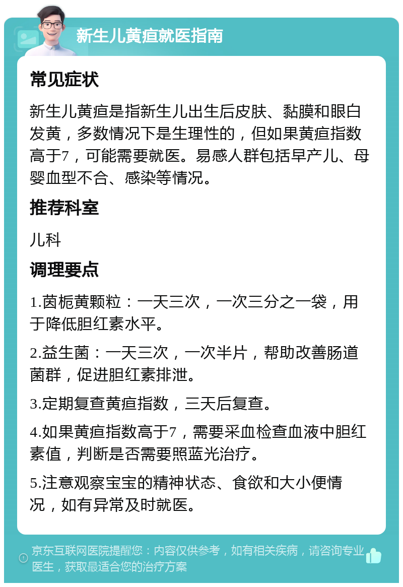 新生儿黄疸就医指南 常见症状 新生儿黄疸是指新生儿出生后皮肤、黏膜和眼白发黄，多数情况下是生理性的，但如果黄疸指数高于7，可能需要就医。易感人群包括早产儿、母婴血型不合、感染等情况。 推荐科室 儿科 调理要点 1.茵栀黄颗粒：一天三次，一次三分之一袋，用于降低胆红素水平。 2.益生菌：一天三次，一次半片，帮助改善肠道菌群，促进胆红素排泄。 3.定期复查黄疸指数，三天后复查。 4.如果黄疸指数高于7，需要采血检查血液中胆红素值，判断是否需要照蓝光治疗。 5.注意观察宝宝的精神状态、食欲和大小便情况，如有异常及时就医。