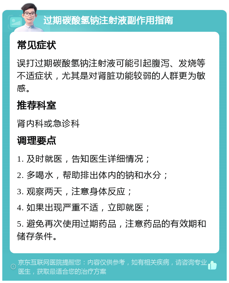 过期碳酸氢钠注射液副作用指南 常见症状 误打过期碳酸氢钠注射液可能引起腹泻、发烧等不适症状，尤其是对肾脏功能较弱的人群更为敏感。 推荐科室 肾内科或急诊科 调理要点 1. 及时就医，告知医生详细情况； 2. 多喝水，帮助排出体内的钠和水分； 3. 观察两天，注意身体反应； 4. 如果出现严重不适，立即就医； 5. 避免再次使用过期药品，注意药品的有效期和储存条件。