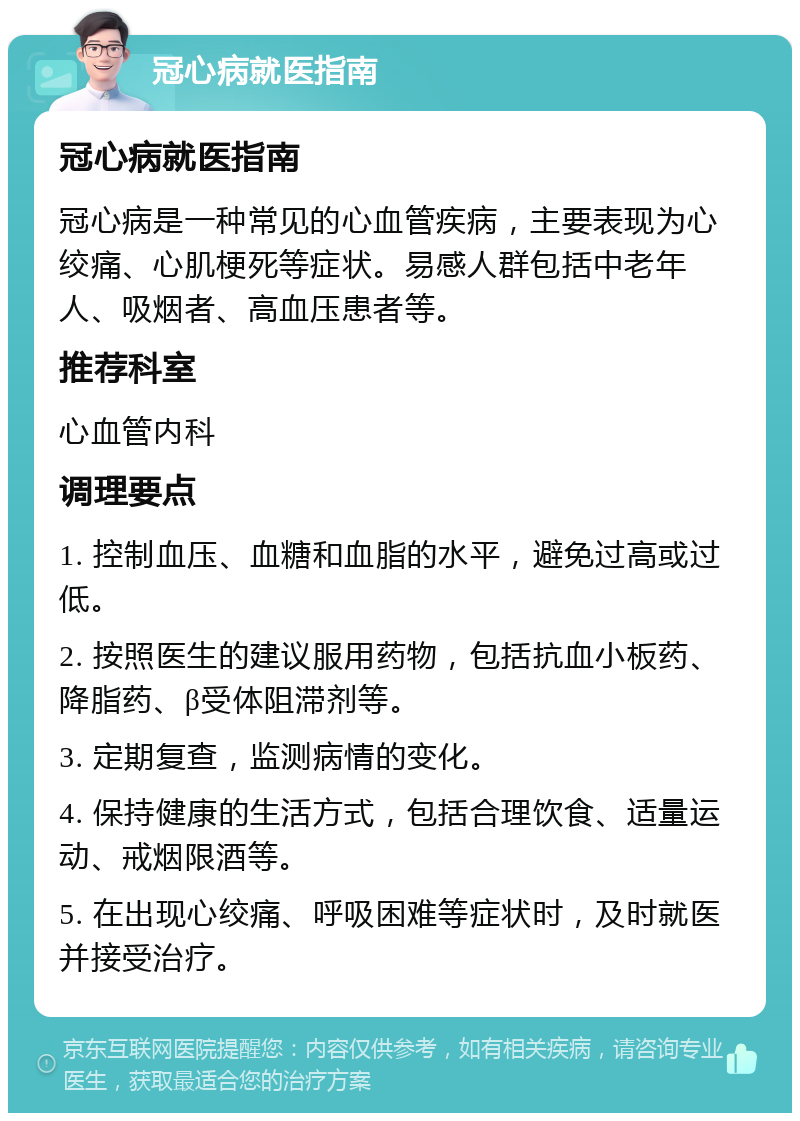 冠心病就医指南 冠心病就医指南 冠心病是一种常见的心血管疾病，主要表现为心绞痛、心肌梗死等症状。易感人群包括中老年人、吸烟者、高血压患者等。 推荐科室 心血管内科 调理要点 1. 控制血压、血糖和血脂的水平，避免过高或过低。 2. 按照医生的建议服用药物，包括抗血小板药、降脂药、β受体阻滞剂等。 3. 定期复查，监测病情的变化。 4. 保持健康的生活方式，包括合理饮食、适量运动、戒烟限酒等。 5. 在出现心绞痛、呼吸困难等症状时，及时就医并接受治疗。