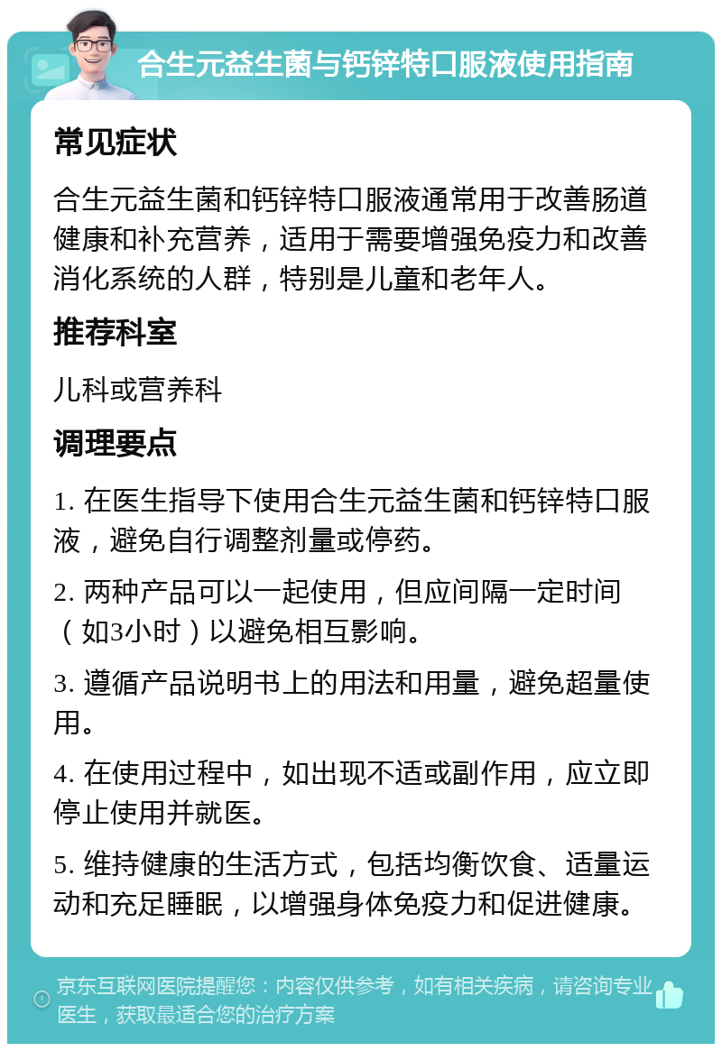 合生元益生菌与钙锌特口服液使用指南 常见症状 合生元益生菌和钙锌特口服液通常用于改善肠道健康和补充营养，适用于需要增强免疫力和改善消化系统的人群，特别是儿童和老年人。 推荐科室 儿科或营养科 调理要点 1. 在医生指导下使用合生元益生菌和钙锌特口服液，避免自行调整剂量或停药。 2. 两种产品可以一起使用，但应间隔一定时间（如3小时）以避免相互影响。 3. 遵循产品说明书上的用法和用量，避免超量使用。 4. 在使用过程中，如出现不适或副作用，应立即停止使用并就医。 5. 维持健康的生活方式，包括均衡饮食、适量运动和充足睡眠，以增强身体免疫力和促进健康。