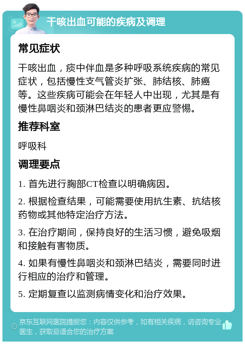 干咳出血可能的疾病及调理 常见症状 干咳出血，痰中伴血是多种呼吸系统疾病的常见症状，包括慢性支气管炎扩张、肺结核、肺癌等。这些疾病可能会在年轻人中出现，尤其是有慢性鼻咽炎和颈淋巴结炎的患者更应警惕。 推荐科室 呼吸科 调理要点 1. 首先进行胸部CT检查以明确病因。 2. 根据检查结果，可能需要使用抗生素、抗结核药物或其他特定治疗方法。 3. 在治疗期间，保持良好的生活习惯，避免吸烟和接触有害物质。 4. 如果有慢性鼻咽炎和颈淋巴结炎，需要同时进行相应的治疗和管理。 5. 定期复查以监测病情变化和治疗效果。