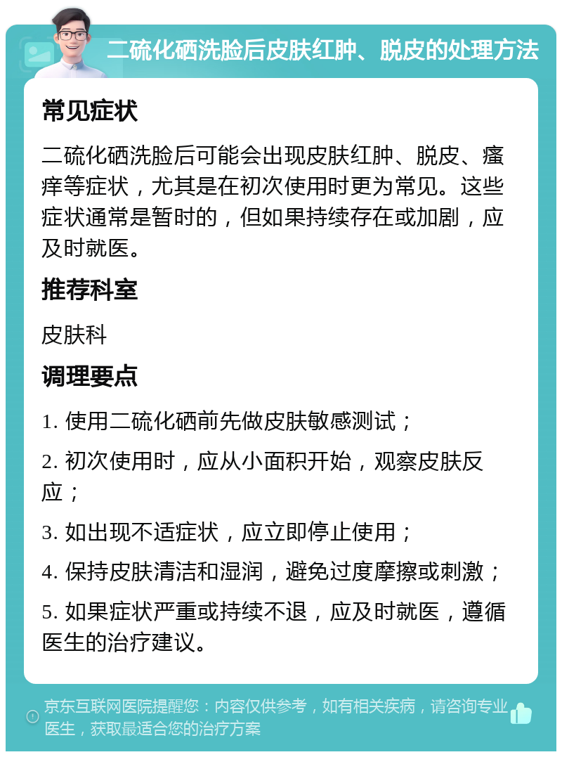 二硫化硒洗脸后皮肤红肿、脱皮的处理方法 常见症状 二硫化硒洗脸后可能会出现皮肤红肿、脱皮、瘙痒等症状，尤其是在初次使用时更为常见。这些症状通常是暂时的，但如果持续存在或加剧，应及时就医。 推荐科室 皮肤科 调理要点 1. 使用二硫化硒前先做皮肤敏感测试； 2. 初次使用时，应从小面积开始，观察皮肤反应； 3. 如出现不适症状，应立即停止使用； 4. 保持皮肤清洁和湿润，避免过度摩擦或刺激； 5. 如果症状严重或持续不退，应及时就医，遵循医生的治疗建议。