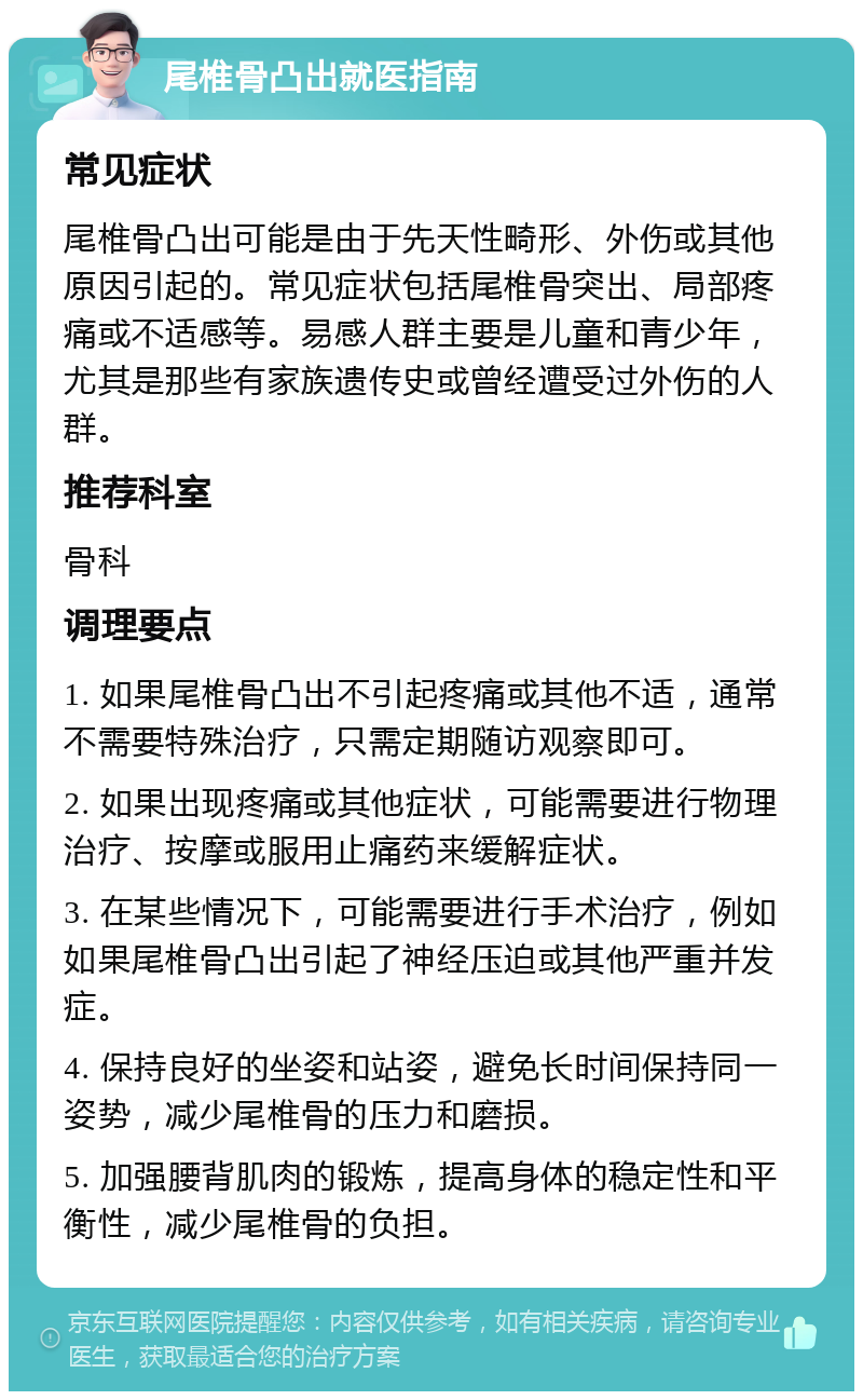 尾椎骨凸出就医指南 常见症状 尾椎骨凸出可能是由于先天性畸形、外伤或其他原因引起的。常见症状包括尾椎骨突出、局部疼痛或不适感等。易感人群主要是儿童和青少年，尤其是那些有家族遗传史或曾经遭受过外伤的人群。 推荐科室 骨科 调理要点 1. 如果尾椎骨凸出不引起疼痛或其他不适，通常不需要特殊治疗，只需定期随访观察即可。 2. 如果出现疼痛或其他症状，可能需要进行物理治疗、按摩或服用止痛药来缓解症状。 3. 在某些情况下，可能需要进行手术治疗，例如如果尾椎骨凸出引起了神经压迫或其他严重并发症。 4. 保持良好的坐姿和站姿，避免长时间保持同一姿势，减少尾椎骨的压力和磨损。 5. 加强腰背肌肉的锻炼，提高身体的稳定性和平衡性，减少尾椎骨的负担。