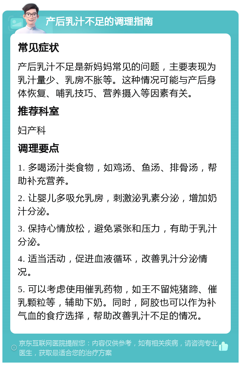 产后乳汁不足的调理指南 常见症状 产后乳汁不足是新妈妈常见的问题，主要表现为乳汁量少、乳房不胀等。这种情况可能与产后身体恢复、哺乳技巧、营养摄入等因素有关。 推荐科室 妇产科 调理要点 1. 多喝汤汁类食物，如鸡汤、鱼汤、排骨汤，帮助补充营养。 2. 让婴儿多吸允乳房，刺激泌乳素分泌，增加奶汁分泌。 3. 保持心情放松，避免紧张和压力，有助于乳汁分泌。 4. 适当活动，促进血液循环，改善乳汁分泌情况。 5. 可以考虑使用催乳药物，如王不留炖猪蹄、催乳颗粒等，辅助下奶。同时，阿胶也可以作为补气血的食疗选择，帮助改善乳汁不足的情况。